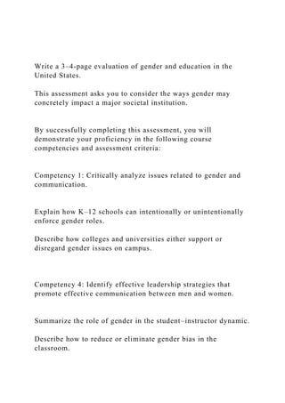 Write a 3–4-page evaluation of gender and education in the
United States.
This assessment asks you to consider the ways gender may
concretely impact a major societal institution.
By successfully completing this assessment, you will
demonstrate your proficiency in the following course
competencies and assessment criteria:
Competency 1: Critically analyze issues related to gender and
communication.
Explain how K–12 schools can intentionally or unintentionally
enforce gender roles.
Describe how colleges and universities either support or
disregard gender issues on campus.
Competency 4: Identify effective leadership strategies that
promote effective communication between men and women.
Summarize the role of gender in the student–instructor dynamic.
Describe how to reduce or eliminate gender bias in the
classroom.
 