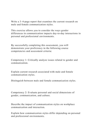 Write a 3–4-page report that examines the current research on
male and female communication styles.
This exercise allows you to consider the ways gender
differences in communication impacts day-to-day interactions in
personal and professional environments.
By successfully completing this assessment, you will
demonstrate your proficiency in the following course
competencies and assessment criteria:
Competency 1: Critically analyze issues related to gender and
communication.
Explain current research associated with male and female
communication styles.
Distinguish between male and female communication styles.
Competency 2: Evaluate personal and social dimensions of
gender, communication, and culture.
Describe the impact of communication styles on workplace
communication and interaction.
Explain how communication styles differ depending on personal
and professional environments.
 