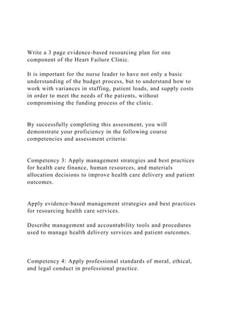 Write a 3 page evidence-based resourcing plan for one
component of the Heart Failure Clinic.
It is important for the nurse leader to have not only a basic
understanding of the budget process, but to understand how to
work with variances in staffing, patient loads, and supply costs
in order to meet the needs of the patients, without
compromising the funding process of the clinic.
By successfully completing this assessment, you will
demonstrate your proficiency in the following course
competencies and assessment criteria:
Competency 3: Apply management strategies and best practices
for health care finance, human resources, and materials
allocation decisions to improve health care delivery and patient
outcomes.
Apply evidence-based management strategies and best practices
for resourcing health care services.
Describe management and accountability tools and procedures
used to manage health delivery services and patient outcomes.
Competency 4: Apply professional standards of moral, ethical,
and legal conduct in professional practice.
 