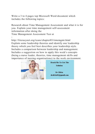Write a 3 to 4 pages top Microsoft Word document which
includes the following topics:
Research about Time Management Assessment and what it is for
you. Explain your time management self-assessment
information after doing the
Time Management Assessment Test at
:
http://literacynet.org/icans/chapter03/timemgmt.html
Explain some leadership theories and identify one leadership
theory which you feel best describes your leadership style.
Includes a comparison between leadership and management.
Includes a suggestion on how to apply this week's concepts
(being a nurse leader, theories, time management skills and
importance of nursing organizations) to the work environment.
 