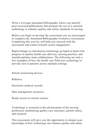 Write a 4-6 page annotated bibliography where you identify
peer-reviewed publications that promote the use of a selected
technology to enhance quality and safety standards in nursing.
Before you begin to develop the assessment you are encouraged
to complete the Annotated Bibliography Formative Assessment.
Completing this activity will help you succeed with the
assessment and counts towards course engagement.
Rapid changes in information technology go hand-in-hand with
progress in quality health care delivery, nursing practice, and
interdisciplinary team collaboration. The following are only a
few examples of how the health care field uses technology to
provide care to patients across multiple settings:
Patient monitoring devices.
Robotics.
Electronic medical records.
Data management resources.
Ready access to current science.
Technology is essential to the advancement of the nursing
profession, maintaining quality care outcomes, patient safety,
and research.
This assessment will give you the opportunity to deepen your
knowledge of how technology can enhance quality and safety
 