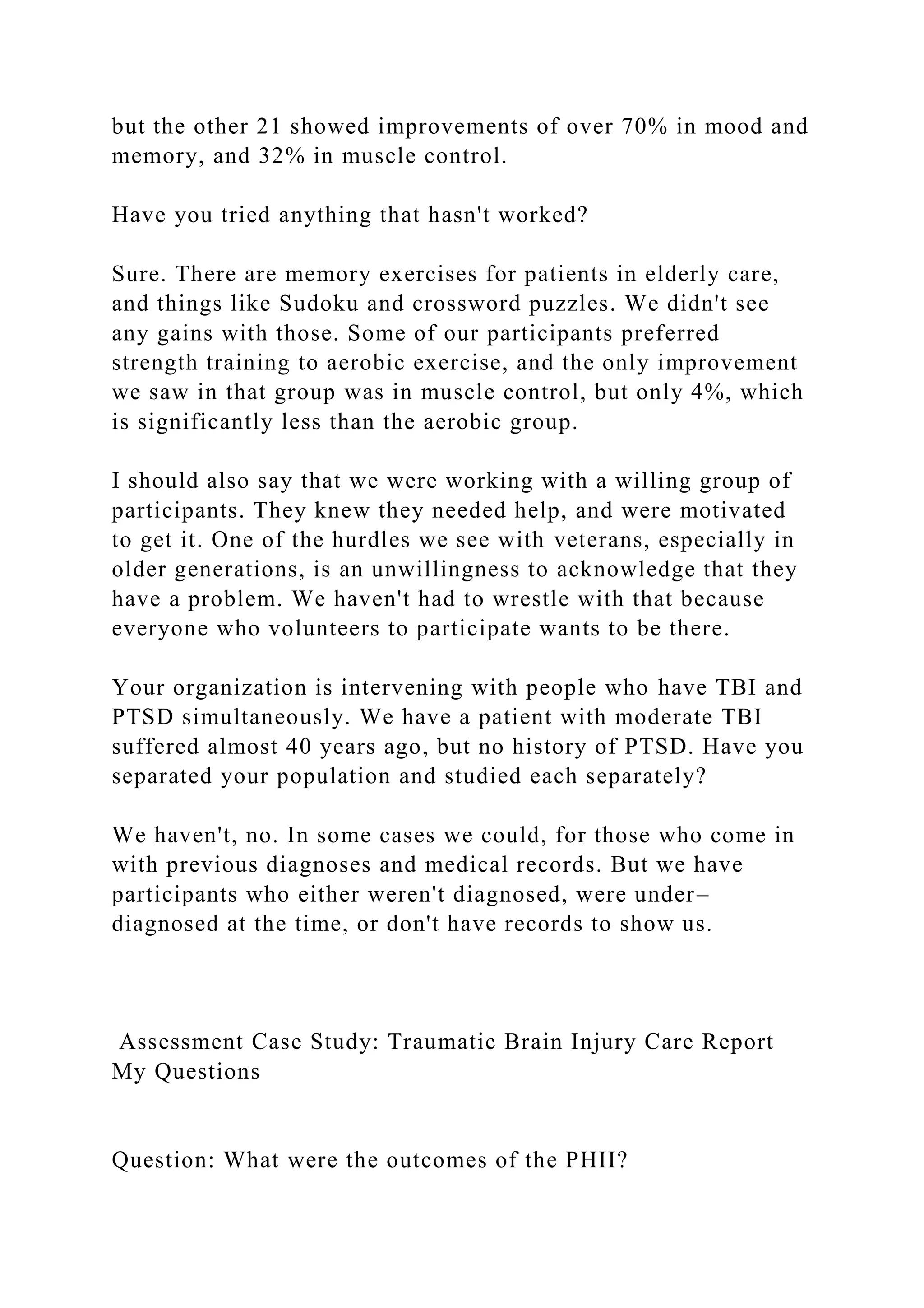 but the other 21 showed improvements of over 70% in mood and
memory, and 32% in muscle control.
Have you tried anything that hasn't worked?
Sure. There are memory exercises for patients in elderly care,
and things like Sudoku and crossword puzzles. We didn't see
any gains with those. Some of our participants preferred
strength training to aerobic exercise, and the only improvement
we saw in that group was in muscle control, but only 4%, which
is significantly less than the aerobic group.
I should also say that we were working with a willing group of
participants. They knew they needed help, and were motivated
to get it. One of the hurdles we see with veterans, especially in
older generations, is an unwillingness to acknowledge that they
have a problem. We haven't had to wrestle with that because
everyone who volunteers to participate wants to be there.
Your organization is intervening with people who have TBI and
PTSD simultaneously. We have a patient with moderate TBI
suffered almost 40 years ago, but no history of PTSD. Have you
separated your population and studied each separately?
We haven't, no. In some cases we could, for those who come in
with previous diagnoses and medical records. But we have
participants who either weren't diagnosed, were under–
diagnosed at the time, or don't have records to show us.
Assessment Case Study: Traumatic Brain Injury Care Report
My Questions
Question: What were the outcomes of the PHII?
 