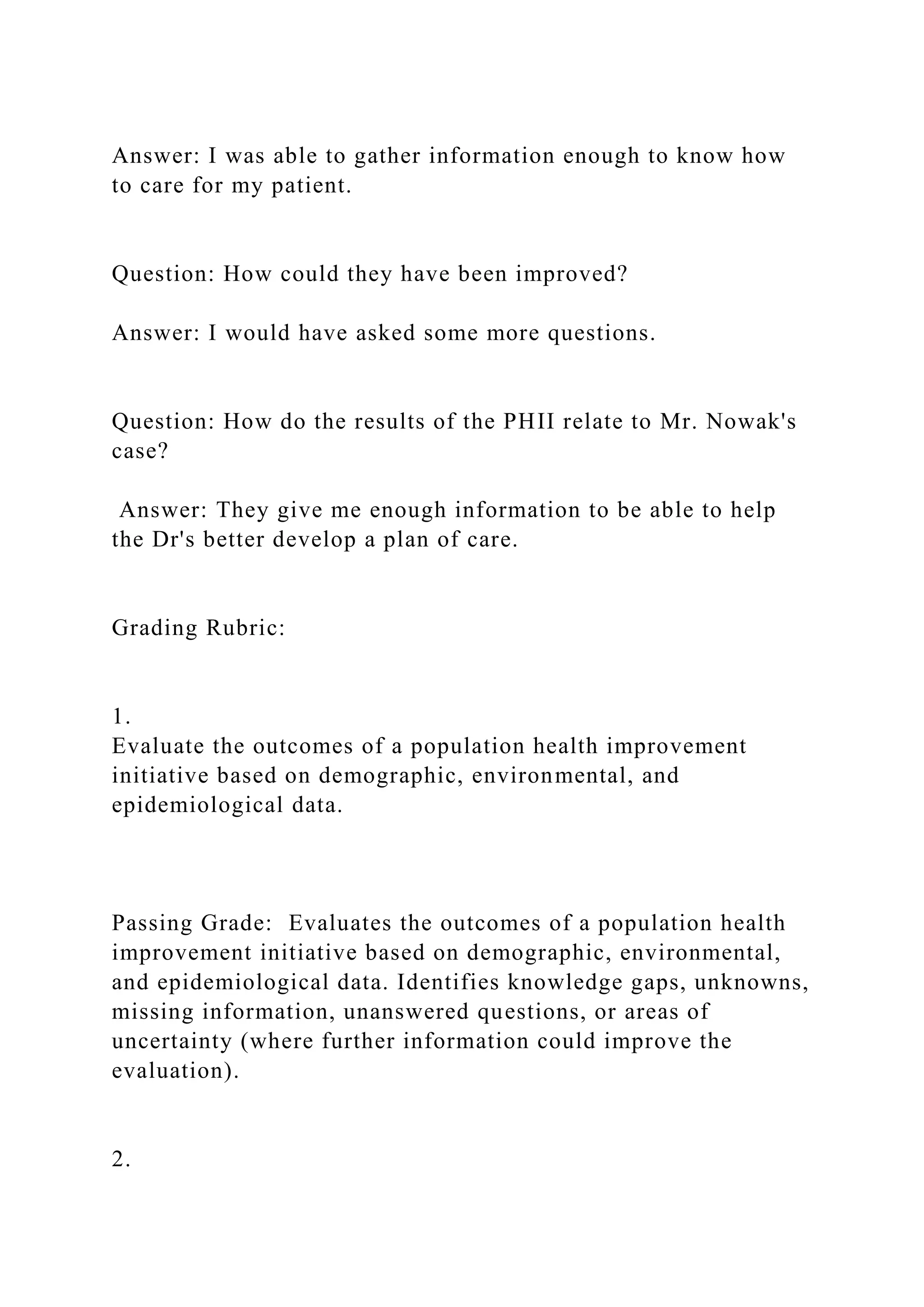 Answer: I was able to gather information enough to know how
to care for my patient.
Question: How could they have been improved?
Answer: I would have asked some more questions.
Question: How do the results of the PHII relate to Mr. Nowak's
case?
Answer: They give me enough information to be able to help
the Dr's better develop a plan of care.
Grading Rubric:
1.
Evaluate the outcomes of a population health improvement
initiative based on demographic, environmental, and
epidemiological data.
Passing Grade: Evaluates the outcomes of a population health
improvement initiative based on demographic, environmental,
and epidemiological data. Identifies knowledge gaps, unknowns,
missing information, unanswered questions, or areas of
uncertainty (where further information could improve the
evaluation).
2.
 