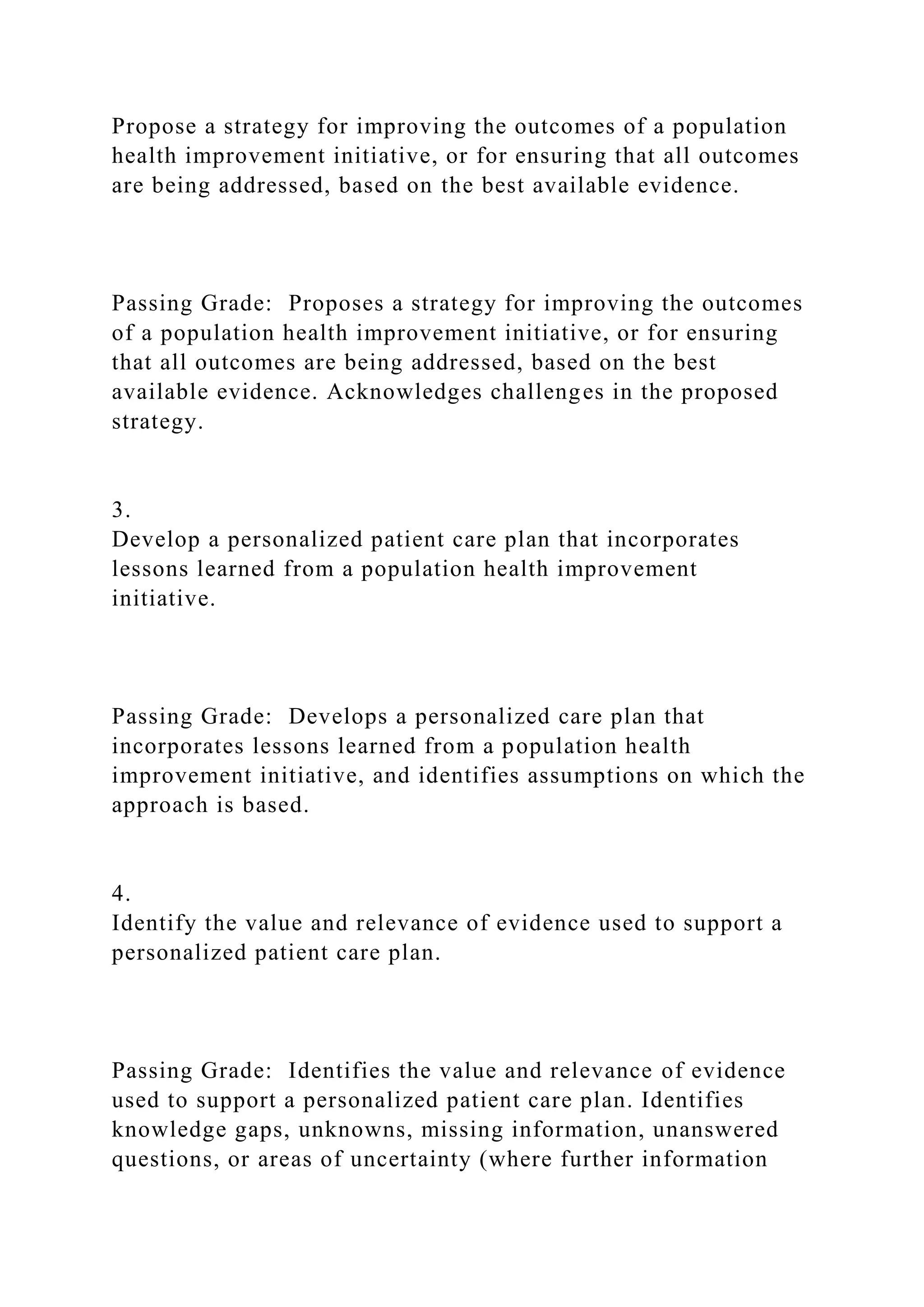 Propose a strategy for improving the outcomes of a population
health improvement initiative, or for ensuring that all outcomes
are being addressed, based on the best available evidence.
Passing Grade: Proposes a strategy for improving the outcomes
of a population health improvement initiative, or for ensuring
that all outcomes are being addressed, based on the best
available evidence. Acknowledges challenges in the proposed
strategy.
3.
Develop a personalized patient care plan that incorporates
lessons learned from a population health improvement
initiative.
Passing Grade: Develops a personalized care plan that
incorporates lessons learned from a population health
improvement initiative, and identifies assumptions on which the
approach is based.
4.
Identify the value and relevance of evidence used to support a
personalized patient care plan.
Passing Grade: Identifies the value and relevance of evidence
used to support a personalized patient care plan. Identifies
knowledge gaps, unknowns, missing information, unanswered
questions, or areas of uncertainty (where further information
 