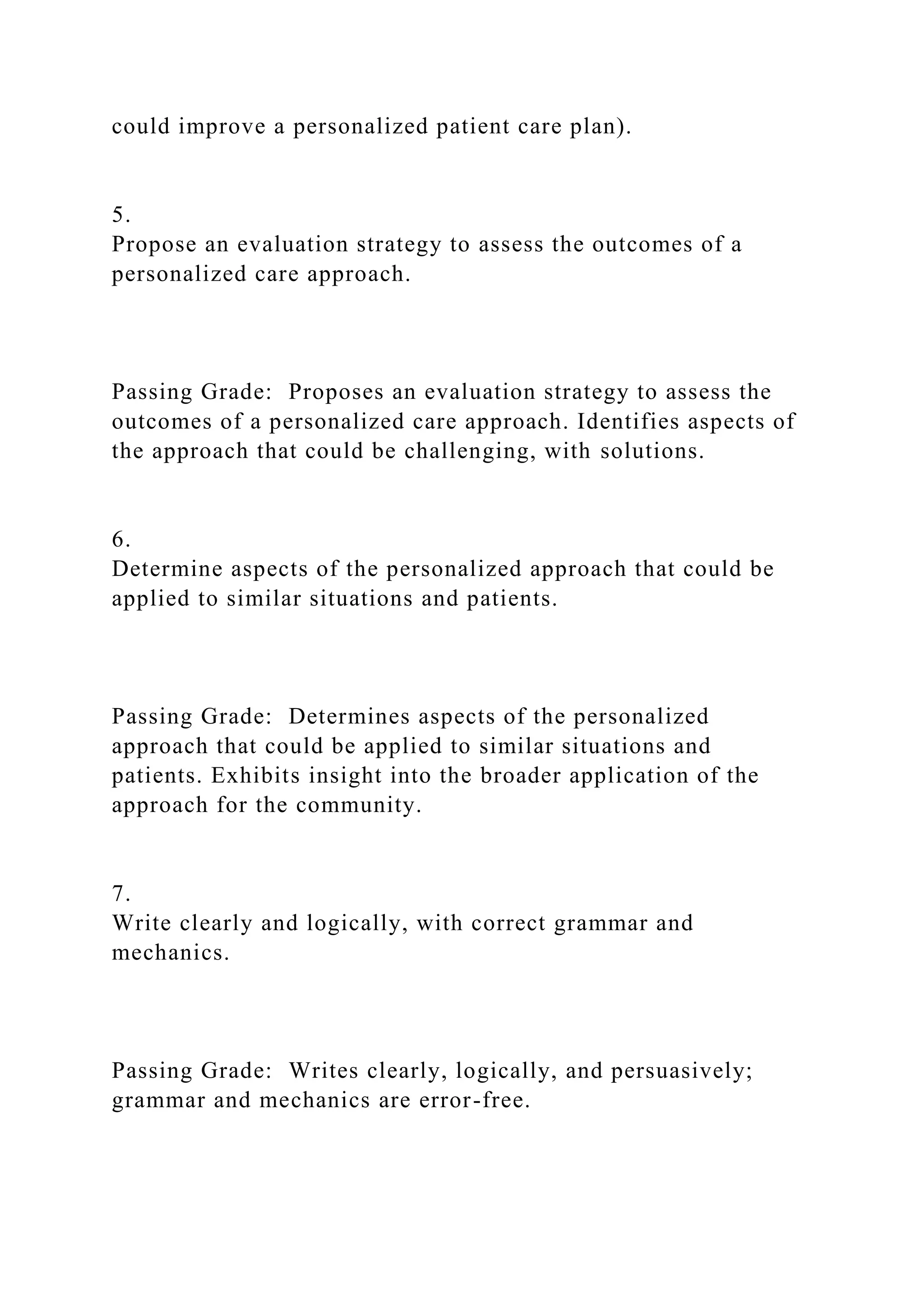 could improve a personalized patient care plan).
5.
Propose an evaluation strategy to assess the outcomes of a
personalized care approach.
Passing Grade: Proposes an evaluation strategy to assess the
outcomes of a personalized care approach. Identifies aspects of
the approach that could be challenging, with solutions.
6.
Determine aspects of the personalized approach that could be
applied to similar situations and patients.
Passing Grade: Determines aspects of the personalized
approach that could be applied to similar situations and
patients. Exhibits insight into the broader application of the
approach for the community.
7.
Write clearly and logically, with correct grammar and
mechanics.
Passing Grade: Writes clearly, logically, and persuasively;
grammar and mechanics are error-free.
 