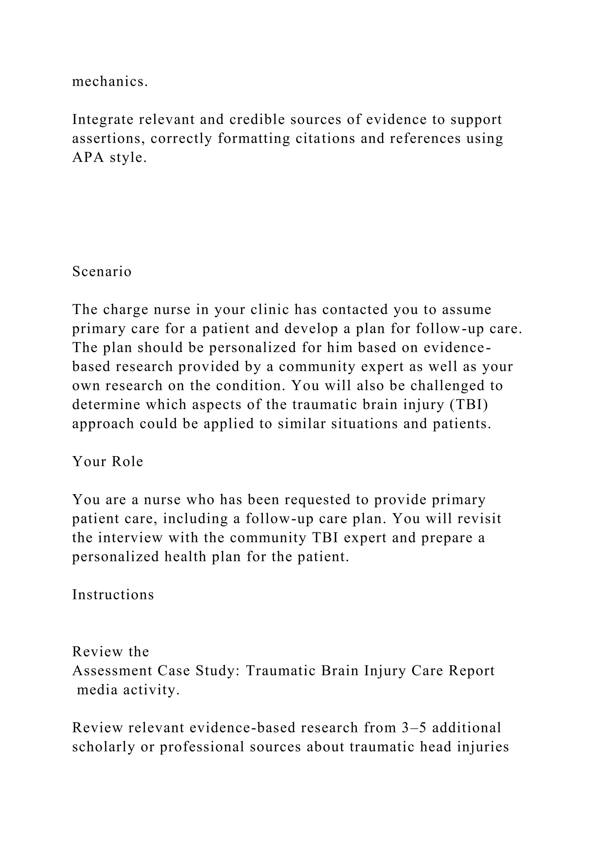 mechanics.
Integrate relevant and credible sources of evidence to support
assertions, correctly formatting citations and references using
APA style.
Scenario
The charge nurse in your clinic has contacted you to assume
primary care for a patient and develop a plan for follow-up care.
The plan should be personalized for him based on evidence-
based research provided by a community expert as well as your
own research on the condition. You will also be challenged to
determine which aspects of the traumatic brain injury (TBI)
approach could be applied to similar situations and patients.
Your Role
You are a nurse who has been requested to provide primary
patient care, including a follow-up care plan. You will revisit
the interview with the community TBI expert and prepare a
personalized health plan for the patient.
Instructions
Review the
Assessment Case Study: Traumatic Brain Injury Care Report
media activity.
Review relevant evidence-based research from 3–5 additional
scholarly or professional sources about traumatic head injuries
 