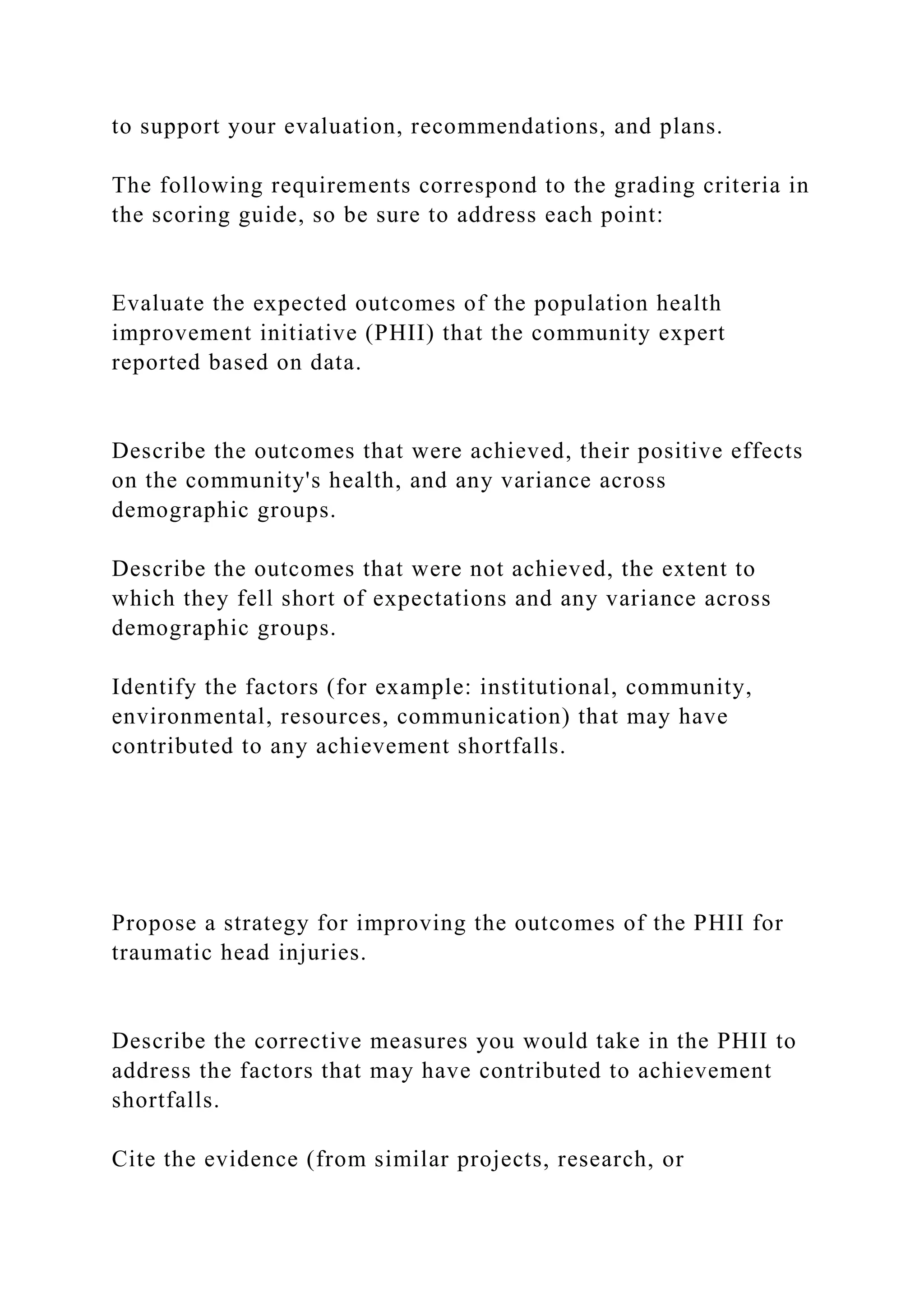 to support your evaluation, recommendations, and plans.
The following requirements correspond to the grading criteria in
the scoring guide, so be sure to address each point:
Evaluate the expected outcomes of the population health
improvement initiative (PHII) that the community expert
reported based on data.
Describe the outcomes that were achieved, their positive effects
on the community's health, and any variance across
demographic groups.
Describe the outcomes that were not achieved, the extent to
which they fell short of expectations and any variance across
demographic groups.
Identify the factors (for example: institutional, community,
environmental, resources, communication) that may have
contributed to any achievement shortfalls.
Propose a strategy for improving the outcomes of the PHII for
traumatic head injuries.
Describe the corrective measures you would take in the PHII to
address the factors that may have contributed to achievement
shortfalls.
Cite the evidence (from similar projects, research, or
 