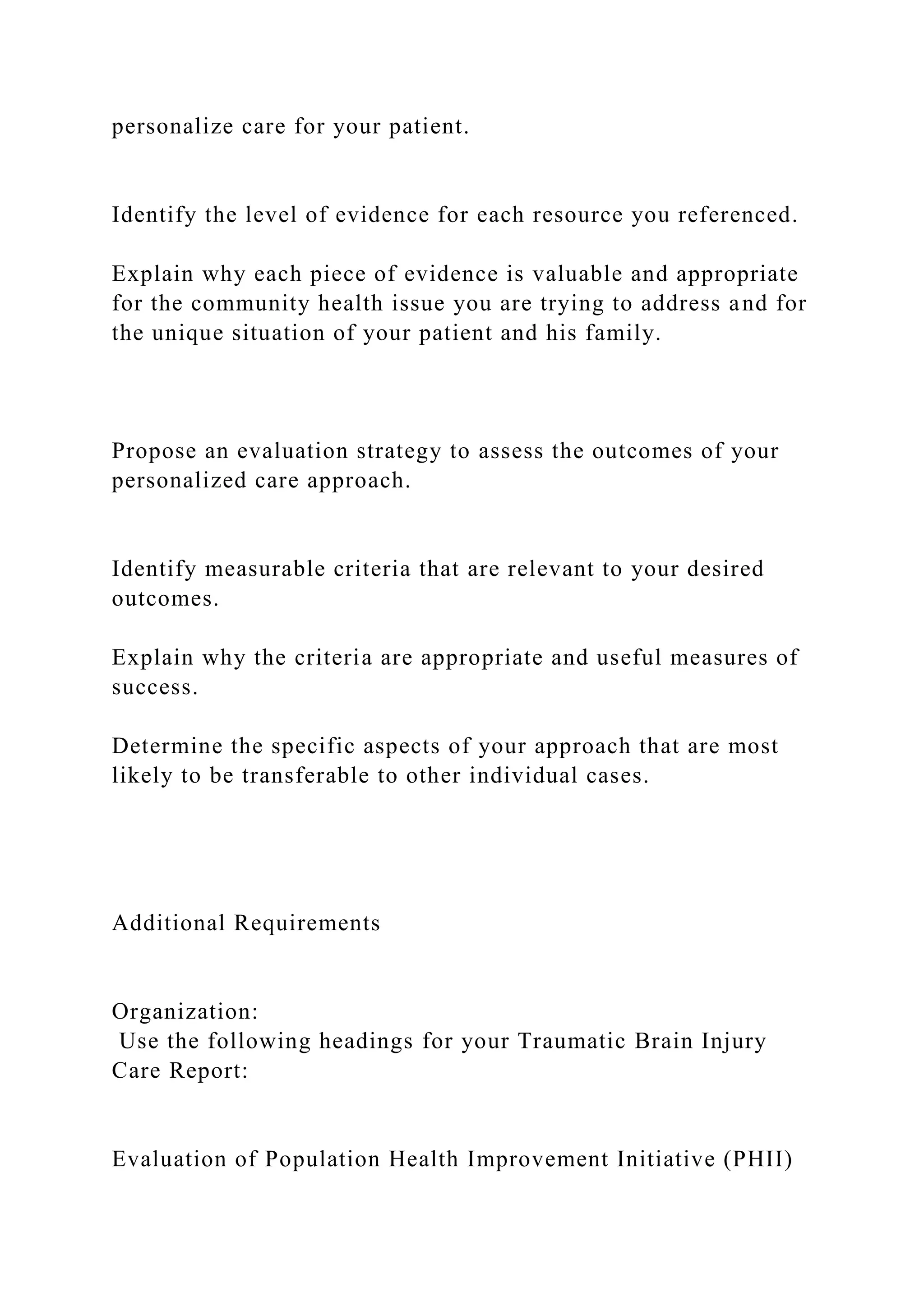 personalize care for your patient.
Identify the level of evidence for each resource you referenced.
Explain why each piece of evidence is valuable and appropriate
for the community health issue you are trying to address and for
the unique situation of your patient and his family.
Propose an evaluation strategy to assess the outcomes of your
personalized care approach.
Identify measurable criteria that are relevant to your desired
outcomes.
Explain why the criteria are appropriate and useful measures of
success.
Determine the specific aspects of your approach that are most
likely to be transferable to other individual cases.
Additional Requirements
Organization:
Use the following headings for your Traumatic Brain Injury
Care Report:
Evaluation of Population Health Improvement Initiative (PHII)
 
