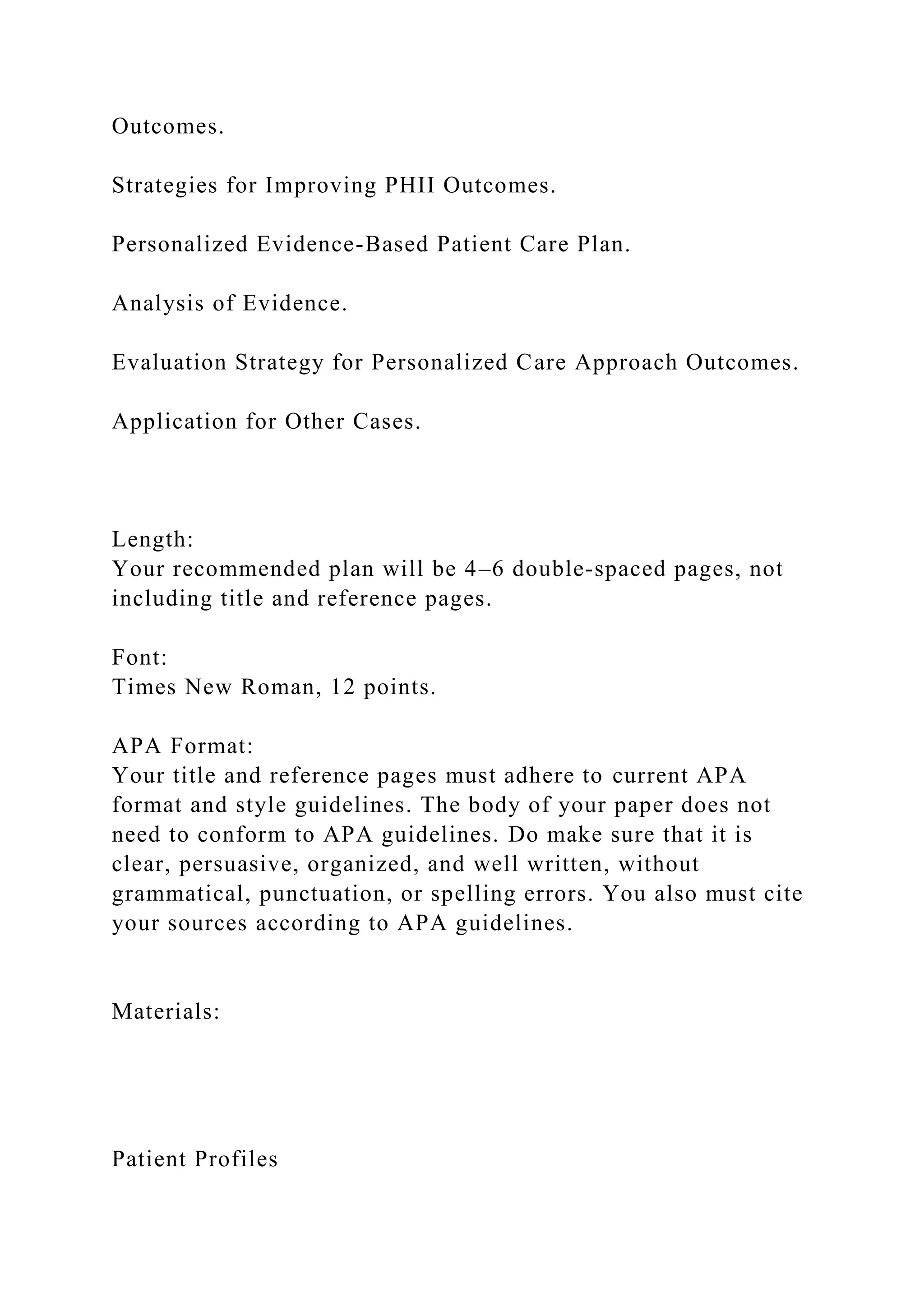 Outcomes.
Strategies for Improving PHII Outcomes.
Personalized Evidence-Based Patient Care Plan.
Analysis of Evidence.
Evaluation Strategy for Personalized Care Approach Outcomes.
Application for Other Cases.
Length:
Your recommended plan will be 4–6 double-spaced pages, not
including title and reference pages.
Font:
Times New Roman, 12 points.
APA Format:
Your title and reference pages must adhere to current APA
format and style guidelines. The body of your paper does not
need to conform to APA guidelines. Do make sure that it is
clear, persuasive, organized, and well written, without
grammatical, punctuation, or spelling errors. You also must cite
your sources according to APA guidelines.
Materials:
Patient Profiles
 