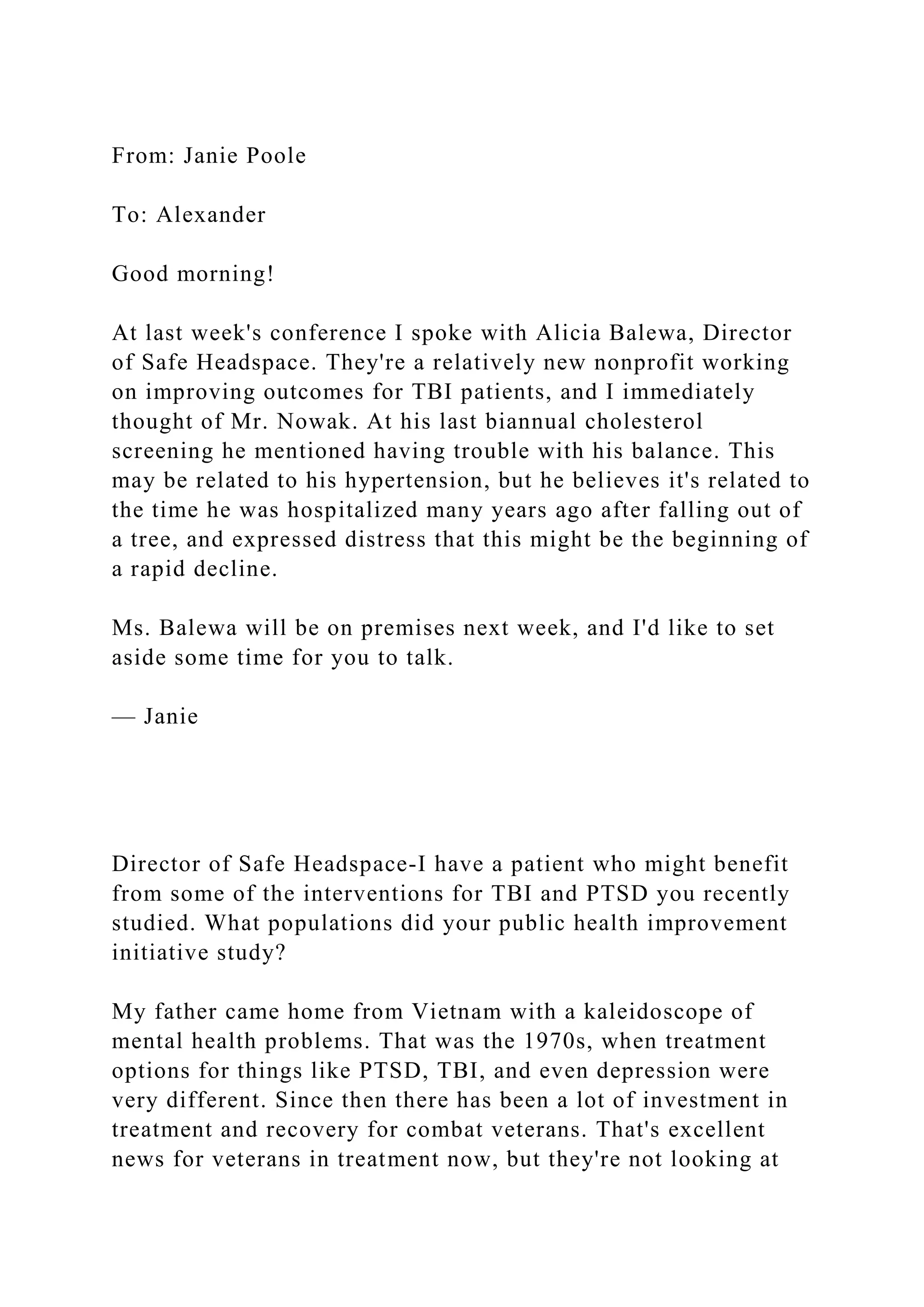 From: Janie Poole
To: Alexander
Good morning!
At last week's conference I spoke with Alicia Balewa, Director
of Safe Headspace. They're a relatively new nonprofit working
on improving outcomes for TBI patients, and I immediately
thought of Mr. Nowak. At his last biannual cholesterol
screening he mentioned having trouble with his balance. This
may be related to his hypertension, but he believes it's related to
the time he was hospitalized many years ago after falling out of
a tree, and expressed distress that this might be the beginning of
a rapid decline.
Ms. Balewa will be on premises next week, and I'd like to set
aside some time for you to talk.
— Janie
Director of Safe Headspace-I have a patient who might benefit
from some of the interventions for TBI and PTSD you recently
studied. What populations did your public health improvement
initiative study?
My father came home from Vietnam with a kaleidoscope of
mental health problems. That was the 1970s, when treatment
options for things like PTSD, TBI, and even depression were
very different. Since then there has been a lot of investment in
treatment and recovery for combat veterans. That's excellent
news for veterans in treatment now, but they're not looking at
 