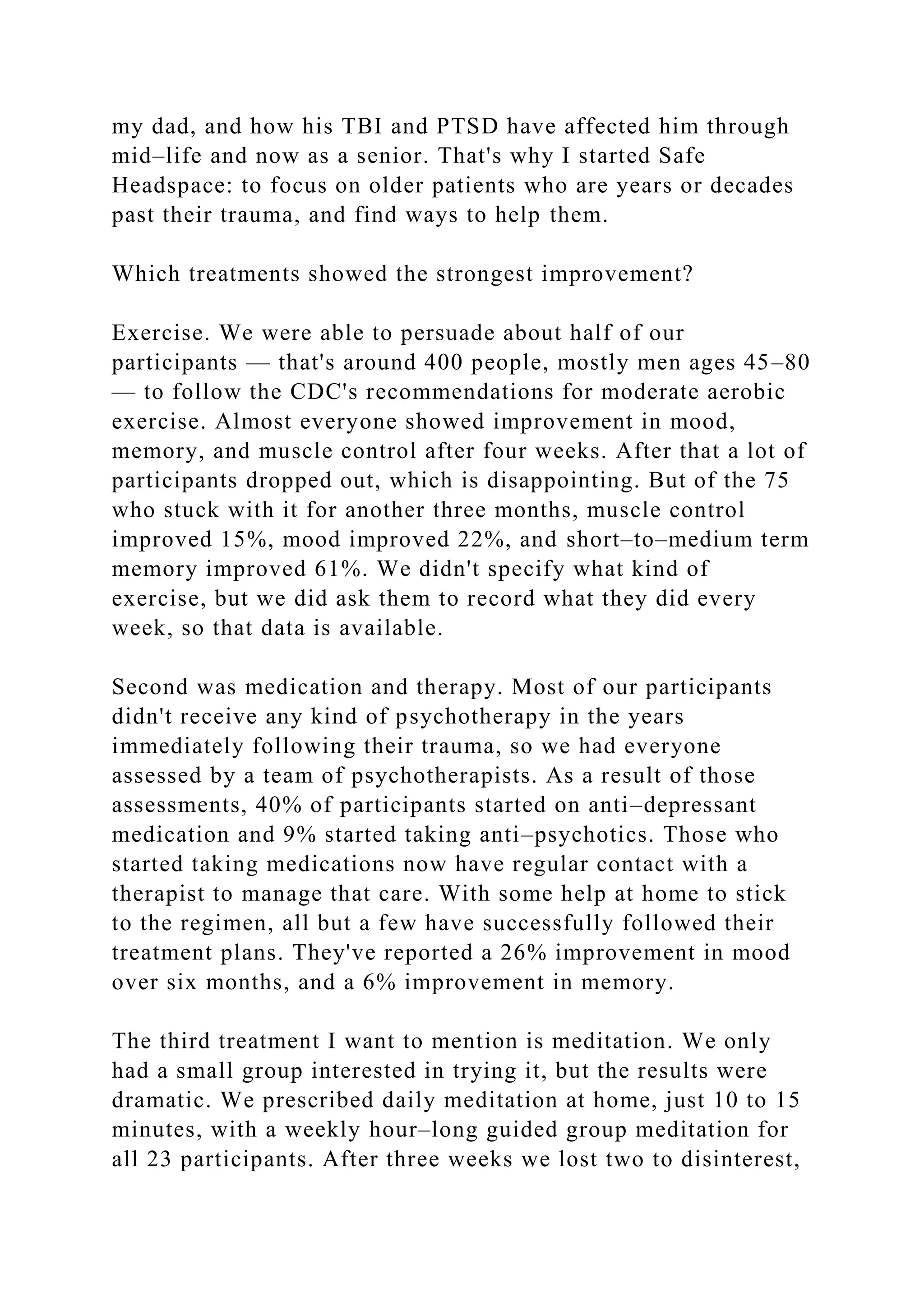my dad, and how his TBI and PTSD have affected him through
mid–life and now as a senior. That's why I started Safe
Headspace: to focus on older patients who are years or decades
past their trauma, and find ways to help them.
Which treatments showed the strongest improvement?
Exercise. We were able to persuade about half of our
participants — that's around 400 people, mostly men ages 45–80
— to follow the CDC's recommendations for moderate aerobic
exercise. Almost everyone showed improvement in mood,
memory, and muscle control after four weeks. After that a lot of
participants dropped out, which is disappointing. But of the 75
who stuck with it for another three months, muscle control
improved 15%, mood improved 22%, and short–to–medium term
memory improved 61%. We didn't specify what kind of
exercise, but we did ask them to record what they did every
week, so that data is available.
Second was medication and therapy. Most of our participants
didn't receive any kind of psychotherapy in the years
immediately following their trauma, so we had everyone
assessed by a team of psychotherapists. As a result of those
assessments, 40% of participants started on anti–depressant
medication and 9% started taking anti–psychotics. Those who
started taking medications now have regular contact with a
therapist to manage that care. With some help at home to stick
to the regimen, all but a few have successfully followed their
treatment plans. They've reported a 26% improvement in mood
over six months, and a 6% improvement in memory.
The third treatment I want to mention is meditation. We only
had a small group interested in trying it, but the results were
dramatic. We prescribed daily meditation at home, just 10 to 15
minutes, with a weekly hour–long guided group meditation for
all 23 participants. After three weeks we lost two to disinterest,
 