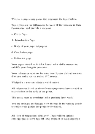 Write a 4-page essay paper that discusses the topic below.
Topic: Explain the differences between IT Governance & Data
Governance, and provide a use case
a. Cover Page
b. Introduction Page
c. Body of your paper (4 pages)
d. Conclusion page
e. Reference page
Your paper should be in APA format with viable sources to
solidify your thoughts presented.
Your references must not be more than 5 years old and no more
than one entity source and no N.D source.
Wikipedia is not considered a valid source.
All references listed on the reference page must have a valid in
text citation in the body of the paper.
This essay must be consistent with graduate level work.
You are strongly encouraged view the tips in the writing center
to ensure your papers are properly formatted.
All free of plagiarism/ similarity. There will be serious
consequences of zero percent (0%) awarded to such academic
 