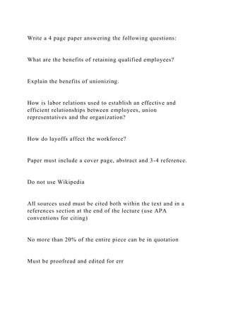 Write a 4 page paper answering the following questions:
What are the benefits of retaining qualified employees?
Explain the benefits of unionizing.
How is labor relations used to establish an effective and
efficient relationships between employees, union
representatives and the organization?
How do layoffs affect the workforce?
Paper must include a cover page, abstract and 3-4 reference.
Do not use Wikipedia
All sources used must be cited both within the text and in a
references section at the end of the lecture (use APA
conventions for citing)
No more than 20% of the entire piece can be in quotation
Must be proofread and edited for err
 