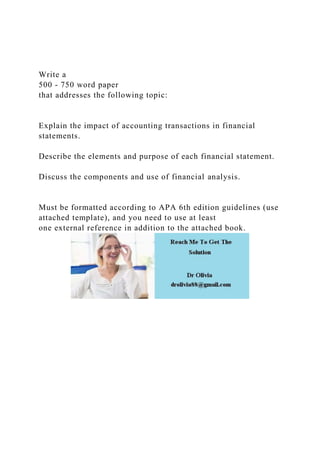 Write a
500 - 750 word paper
that addresses the following topic:
Explain the impact of accounting transactions in financial
statements.
Describe the elements and purpose of each financial statement.
Discuss the components and use of financial analysis.
Must be formatted according to APA 6th edition guidelines (use
attached template), and you need to use at least
one external reference in addition to the attached book.
 