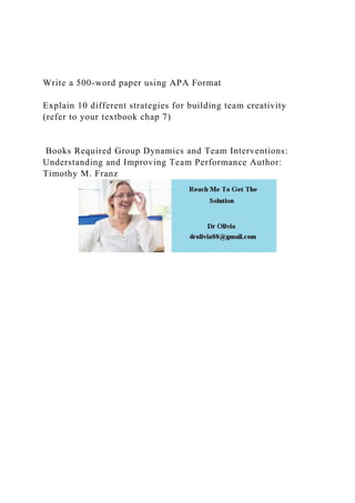 Write a 500-word paper using APA Format
Explain 10 different strategies for building team creativity
(refer to your textbook chap 7)
Books Required Group Dynamics and Team Interventions:
Understanding and Improving Team Performance Author:
Timothy M. Franz
 