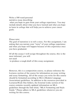 Write a 500 word personal
narrative essay describing
what you hope to gain from your college experience. You may
include details about what you have learned and what you hope
to learn in college that will help you to achieve your career
goals.
Please note:
The goal of narration is to tell a story. For this assignment, I am
asking that you narrate your "story" of your college experience
and what you hope will happen because of this experience once
you have graduated.
Of all the essays I will assign throughout the course, this is the
most informal; you will
not need
to produce a rough draft of this essay assignment.
However, this is a composition course, so please reference the
Lectures section of the course for information on essay writing
and essay formatting. All of the essays you write for this course
should be formatted according to MLA (Modern Language
Association) guidelines. In addition to the resources provided in
Lectures(Week One folder), the External Links section of the
course contains recently updated information on MLA
guidelines through the link titled, "MLA Formatting and Style
Guide." Please adhere to MLA guidelines whenever you are
writing for this course.
 