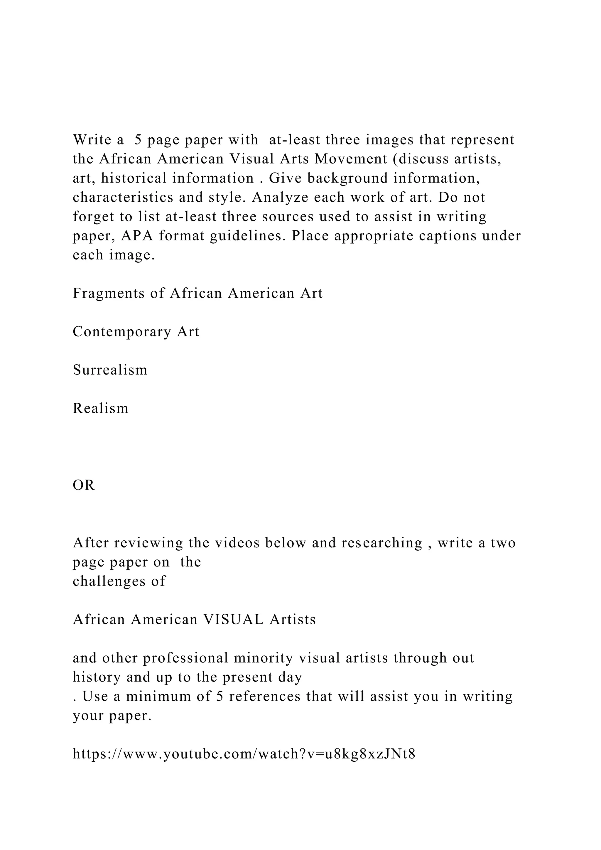 Write a 5 page paper with at-least three images that represent
the African American Visual Arts Movement (discuss artists,
art, historical information . Give background information,
characteristics and style. Analyze each work of art. Do not
forget to list at-least three sources used to assist in writing
paper, APA format guidelines. Place appropriate captions under
each image.
Fragments of African American Art
Contemporary Art
Surrealism
Realism
OR
After reviewing the videos below and researching , write a two
page paper on the
challenges of
African American VISUAL Artists
and other professional minority visual artists through out
history and up to the present day
. Use a minimum of 5 references that will assist you in writing
your paper.
https://www.youtube.com/watch?v=u8kg8xzJNt8