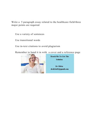 Write a 5 paragraph essay related to the healthcare field/three
major points are required
Use a variety of sentences
Use transitional words
Use in-text citations to avoid plagiarism
Remember to hand it in with a cover and a reference page
 