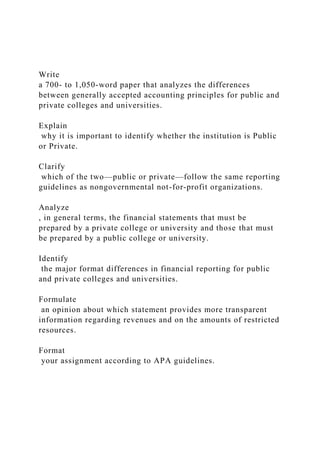 Write
a 700- to 1,050-word paper that analyzes the differences
between generally accepted accounting principles for public and
private colleges and universities.
Explain
why it is important to identify whether the institution is Public
or Private.
Clarify
which of the two—public or private—follow the same reporting
guidelines as nongovernmental not-for-profit organizations.
Analyze
, in general terms, the financial statements that must be
prepared by a private college or university and those that must
be prepared by a public college or university.
Identify
the major format differences in financial reporting for public
and private colleges and universities.
Formulate
an opinion about which statement provides more transparent
information regarding revenues and on the amounts of restricted
resources.
Format
your assignment according to APA guidelines.
 