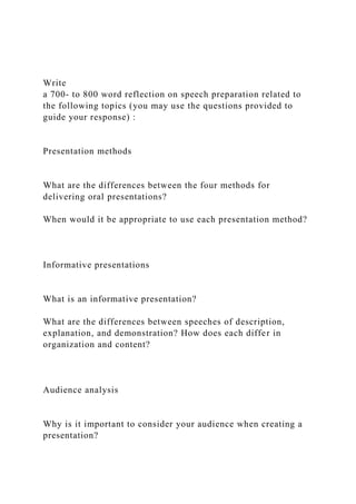 Write
a 700- to 800 word reflection on speech preparation related to
the following topics (you may use the questions provided to
guide your response) :
Presentation methods
What are the differences between the four methods for
delivering oral presentations?
When would it be appropriate to use each presentation method?
Informative presentations
What is an informative presentation?
What are the differences between speeches of description,
explanation, and demonstration? How does each differ in
organization and content?
Audience analysis
Why is it important to consider your audience when creating a
presentation?
 