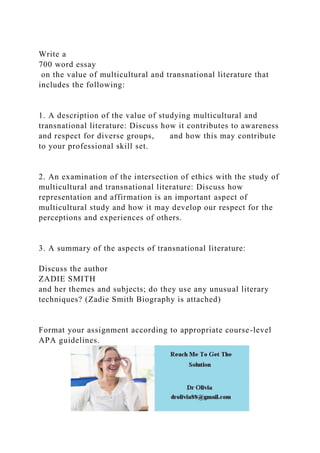 Write a
700 word essay
on the value of multicultural and transnational literature that
includes the following:
1. A description of the value of studying multicultural and
transnational literature: Discuss how it contributes to awareness
and respect for diverse groups, and how this may contribute
to your professional skill set.
2. An examination of the intersection of ethics with the study of
multicultural and transnational literature: Discuss how
representation and affirmation is an important aspect of
multicultural study and how it may develop our respect for the
perceptions and experiences of others.
3. A summary of the aspects of transnational literature:
Discuss the author
ZADIE SMITH
and her themes and subjects; do they use any unusual literary
techniques? (Zadie Smith Biography is attached)
Format your assignment according to appropriate course-level
APA guidelines.
 