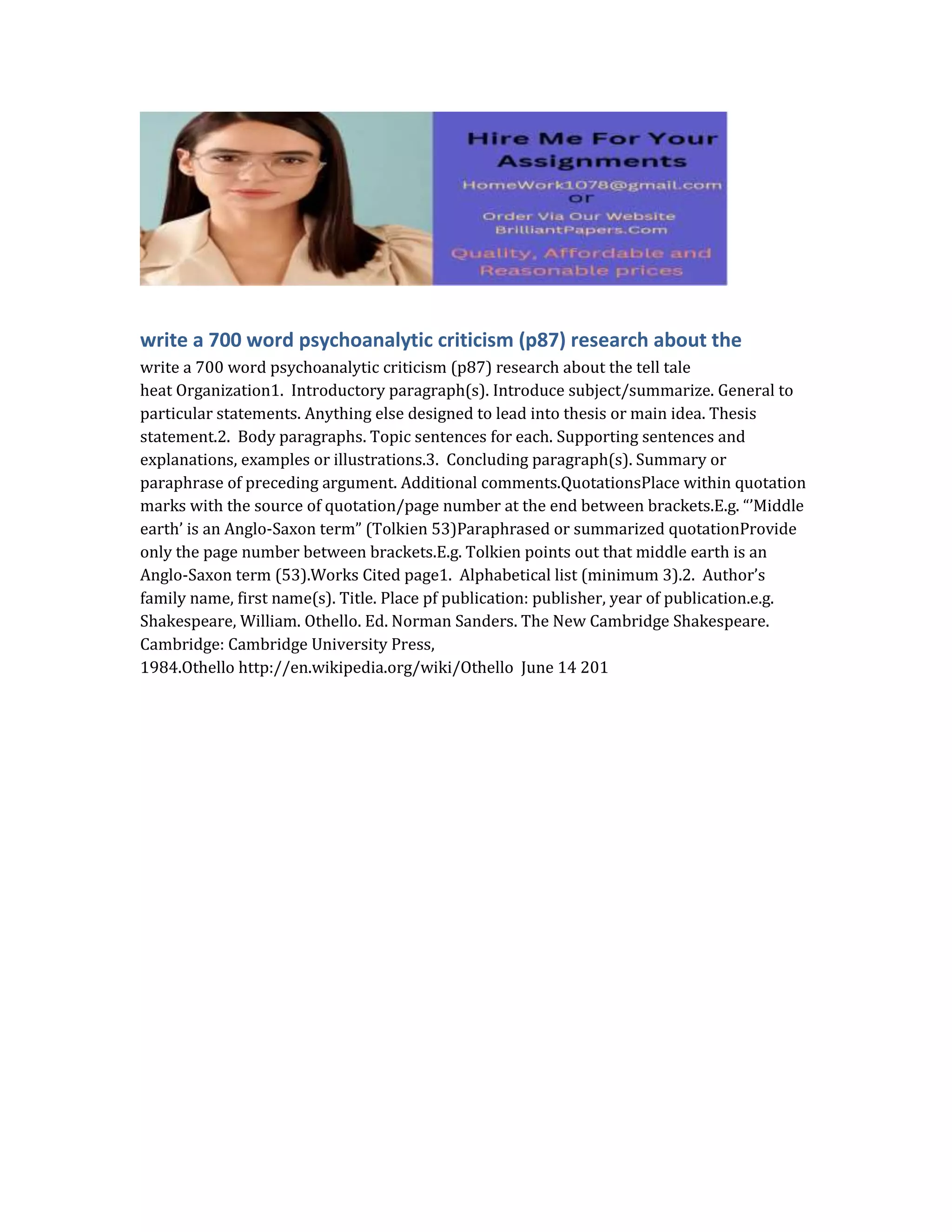 write a 700 word psychoanalytic criticism (p87) research about the
write a 700 word psychoanalytic criticism (p87) research about the tell tale
heat Organization1. Introductory paragraph(s). Introduce subject/summarize. General to
particular statements. Anything else designed to lead into thesis or main idea. Thesis
statement.2. Body paragraphs. Topic sentences for each. Supporting sentences and
explanations, examples or illustrations.3. Concluding paragraph(s). Summary or
paraphrase of preceding argument. Additional comments.QuotationsPlace within quotation
marks with the source of quotation/page number at the end between brackets.E.g. “’Middle
earth’ is an Anglo-Saxon term” (Tolkien 53)Paraphrased or summarized quotationProvide
only the page number between brackets.E.g. Tolkien points out that middle earth is an
Anglo-Saxon term (53).Works Cited page1. Alphabetical list (minimum 3).2. Author’s
family name, first name(s). Title. Place pf publication: publisher, year of publication.e.g.
Shakespeare, William. Othello. Ed. Norman Sanders. The New Cambridge Shakespeare.
Cambridge: Cambridge University Press,
1984.Othello http://en.wikipedia.org/wiki/Othello June 14 201
