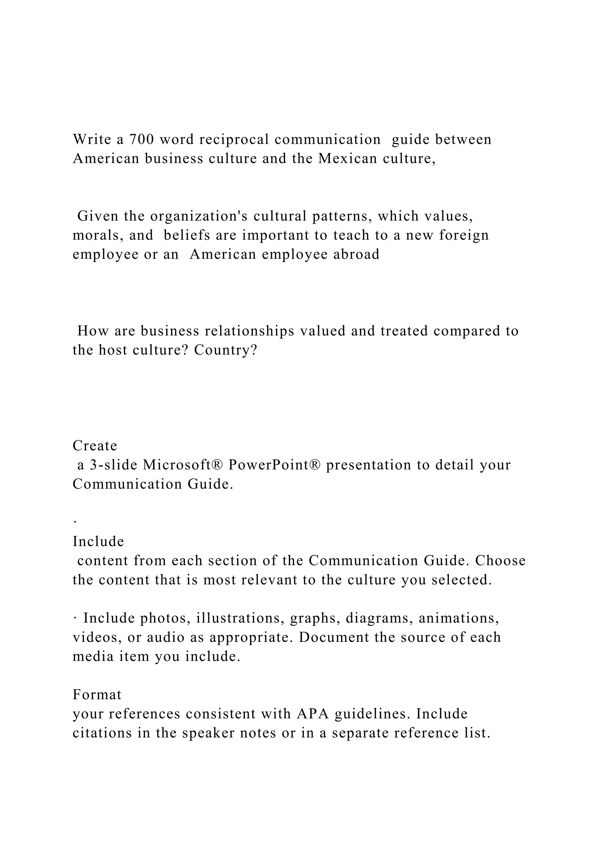 Write a 700 word reciprocal communication guide between
American business culture and the Mexican culture,
Given the organization's cultural patterns, which values,
morals, and beliefs are important to teach to a new foreign
employee or an American employee abroad
How are business relationships valued and treated compared to
the host culture? Country?
Create
a 3-slide Microsoft® PowerPoint® presentation to detail your
Communication Guide.
·
Include
content from each section of the Communication Guide. Choose
the content that is most relevant to the culture you selected.
· Include photos, illustrations, graphs, diagrams, animations,
videos, or audio as appropriate. Document the source of each
media item you include.
Format
your references consistent with APA guidelines. Include
citations in the speaker notes or in a separate reference list.