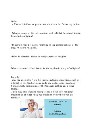 Write
a 750- to 1,050-word paper that addresses the following topics:
·What is essential (in the practices and beliefs) for a tradition to
be called a religion?
·Illustrate your points by referring to the commonalities of the
three Western religions.
·How do different fields of study approach religion?
·
What are some critical issues in the academic study of religion?
Include
specific examples from the various religious traditions such as
a belief in one God or many gods and goddesses, church on
Sunday, holy mountains, or the Quakers calling each other
friends
. You may also include examples from your own religious
tradition or another religious tradition with which you are
familiar.
 