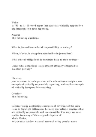 Write
a 750- to 1,100-word paper that contrasts ethically responsible
and irresponsible news reporting.
Answer
the following questions:
What is journalism's ethical responsibility to society?
When, if ever, is deception permissible in journalism?
What ethical obligations do reporters have to their sources?
Under what conditions is a journalist ethically obligated to
maintain privacy?
Illustrate
your response to each question with at least two examples: one
example of ethically responsible reporting, and another example
of ethically irresponsible reporting.
Consider
the following:
Consider using contrasting examples of coverage of the same
issue to highlight differences between journalistic practices that
are ethically responsible and irresponsible. You may use case
studies from any of the assigned chapters of
Media Ethics,
or you may conduct external research using popular news
 