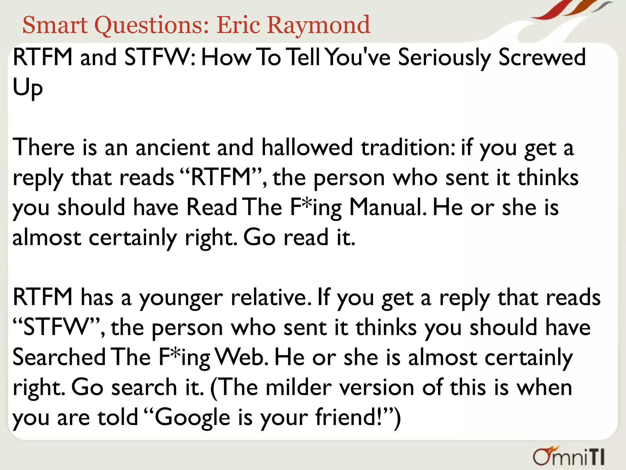 Smart Questions: Eric Raymond
RTFM and STFW: How To Tell You've Seriously Screwed
Up

There is an ancient and hallowed tradition: if you get a
reply that reads “RTFM”, the person who sent it thinks
you should have Read The F*ing Manual. He or she is
almost certainly right. Go read it.

RTFM has a younger relative. If you get a reply that reads
“STFW”, the person who sent it thinks you should have
Searched The F*ing Web. He or she is almost certainly
right. Go search it. (The milder version of this is when
you are told “Google is your friend!”)
 