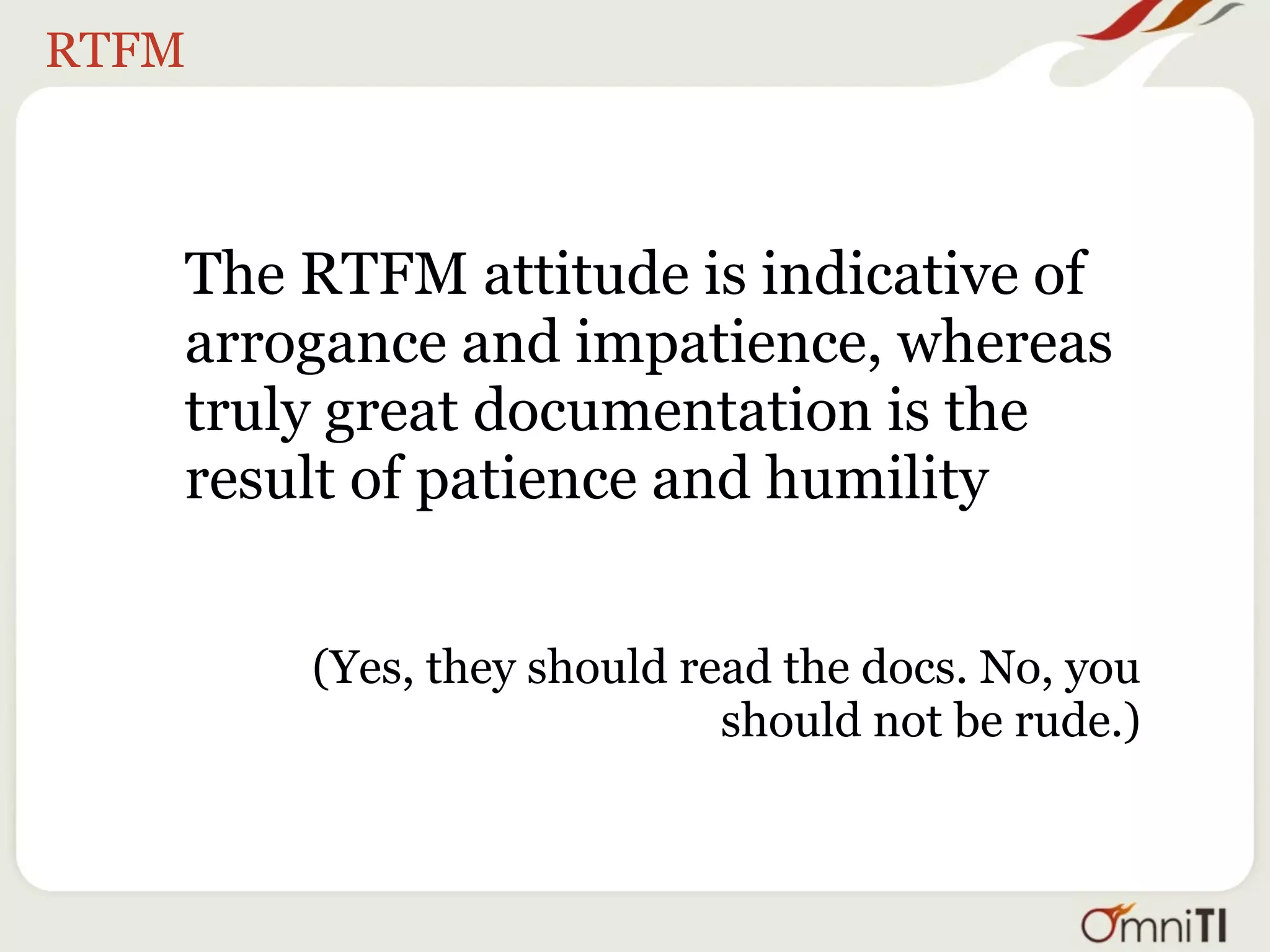 RTFM



   The RTFM attitude is indicative of
   arrogance and impatience, whereas
   truly great documentation is the
   result of patience and humility


       (Yes, they should read the docs. No, you
                           should not be rude.)
 