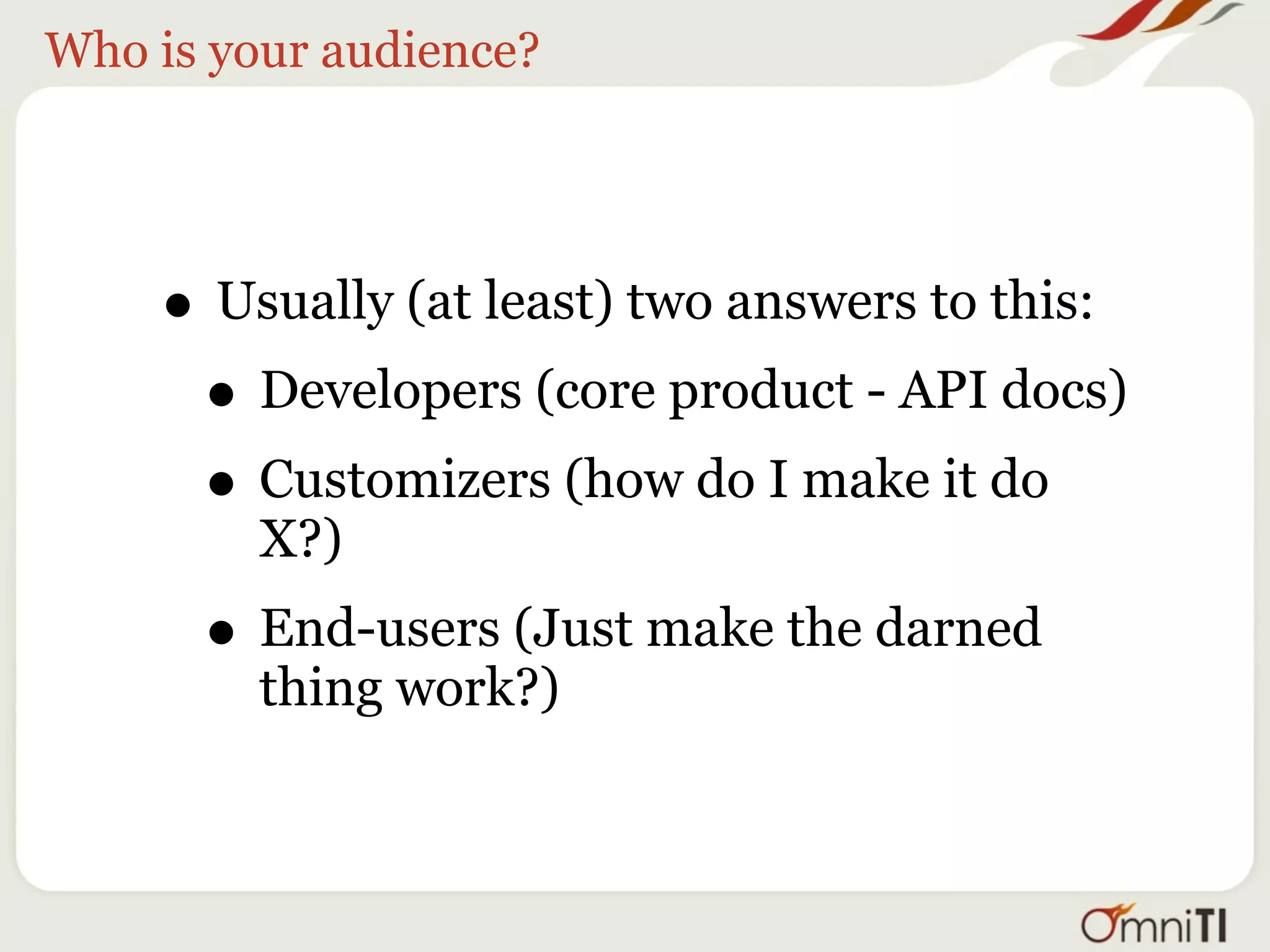 Who is your audience?




    • Usually (at least) two answers to this:
     • Developers (core product - API docs)
     • Customizers (how do I make it do
         X?)
      • End-users (Just make the darned
         thing work?)
 