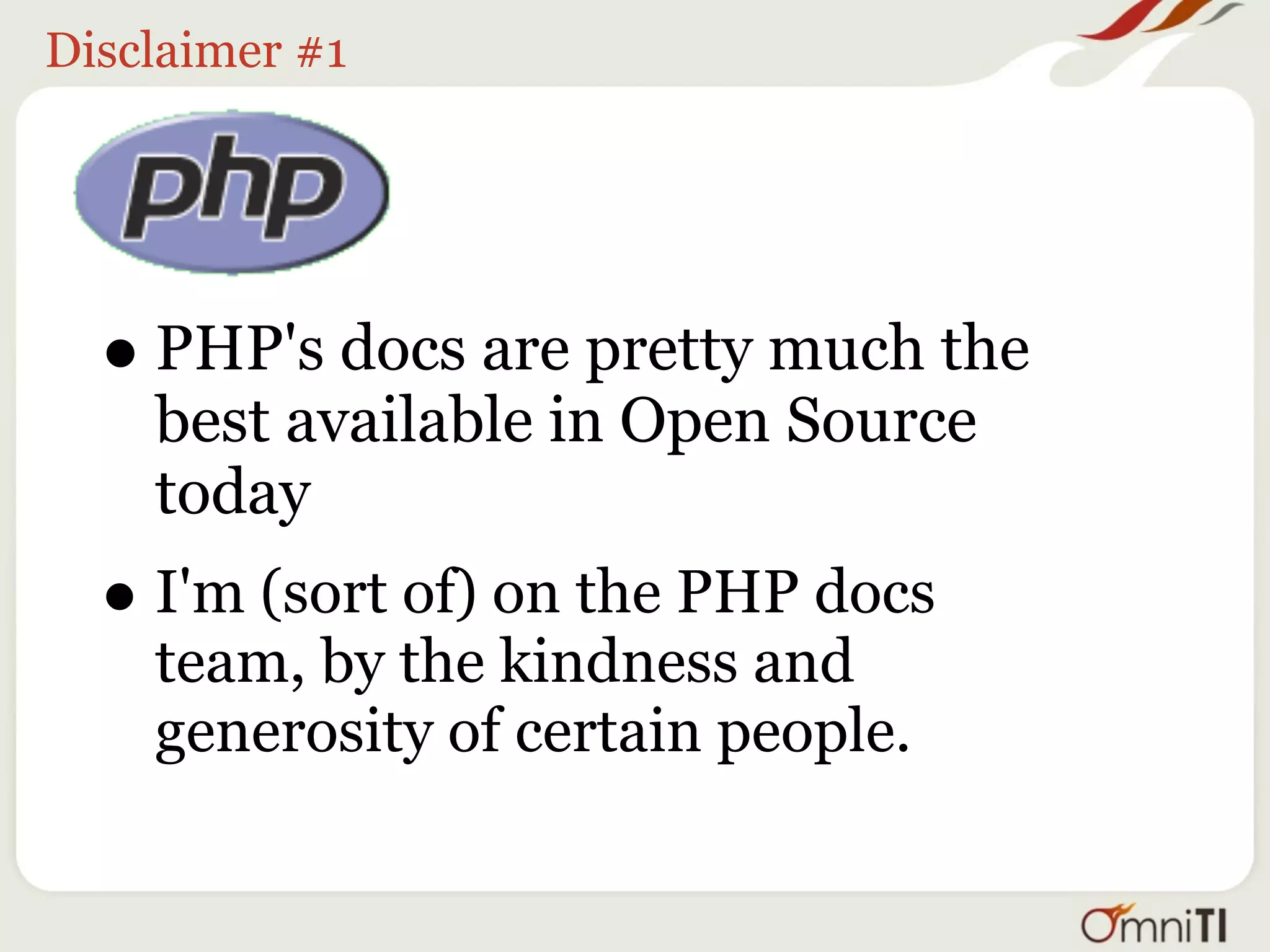 Disclaimer #1




  • PHP's docs are pretty much the
    best available in Open Source
    today
  • I'm (sort of) on the PHP docs
    team, by the kindness and
    generosity of certain people.
 
