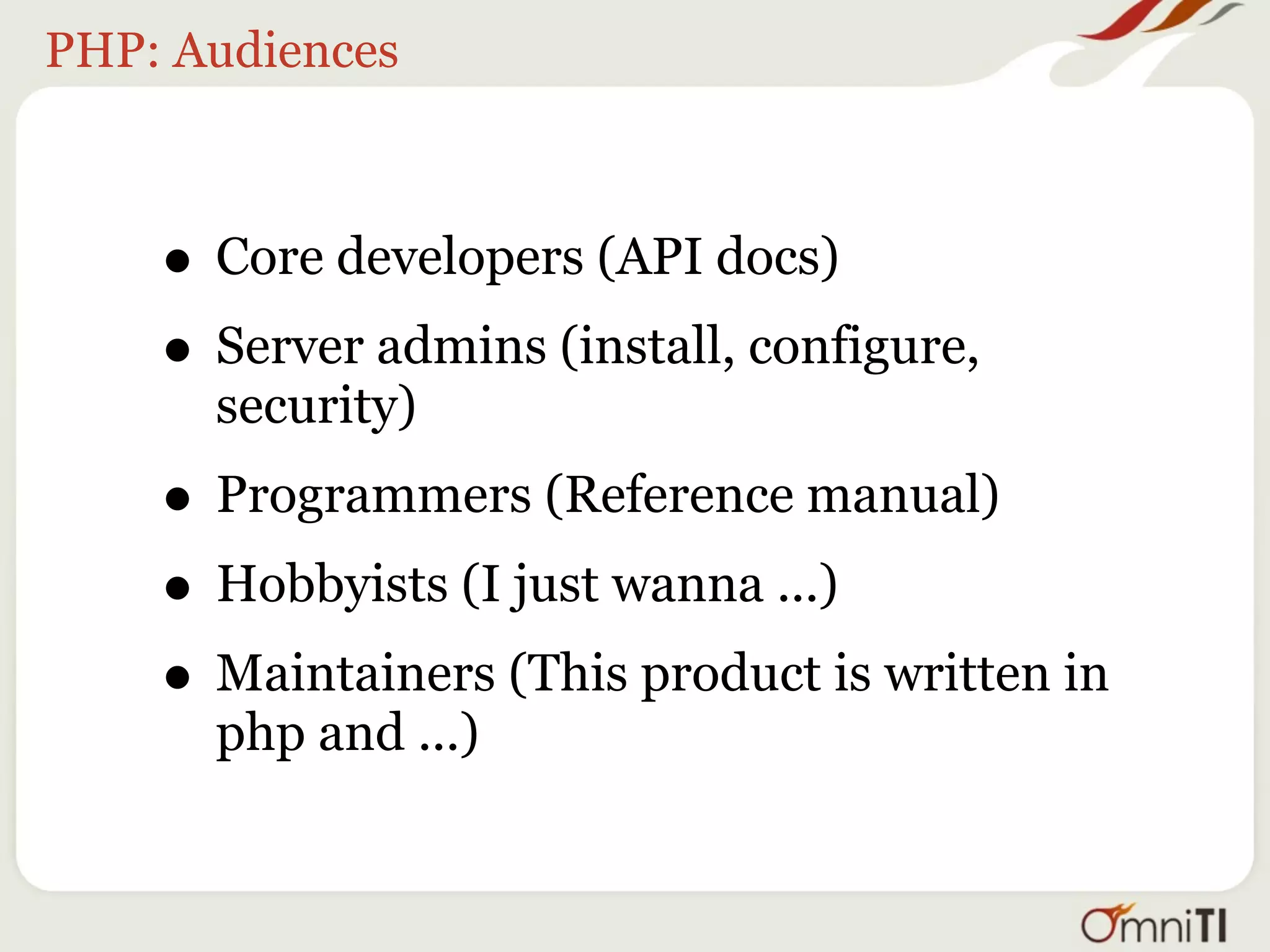 PHP: Audiences



    • Core developers (API docs)
    • Server admins (install, configure,
      security)
    • Programmers (Reference manual)
    • Hobbyists (I just wanna ...)
    • Maintainers (This product is written in
      php and ...)
 