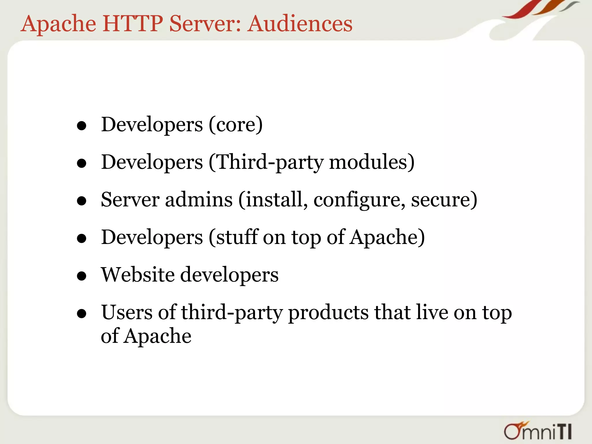 Apache HTTP Server: Audiences



    •   Developers (core)

    •   Developers (Third-party modules)

    •   Server admins (install, configure, secure)

    •   Developers (stuff on top of Apache)

    •   Website developers

    •   Users of third-party products that live on top
        of Apache
 