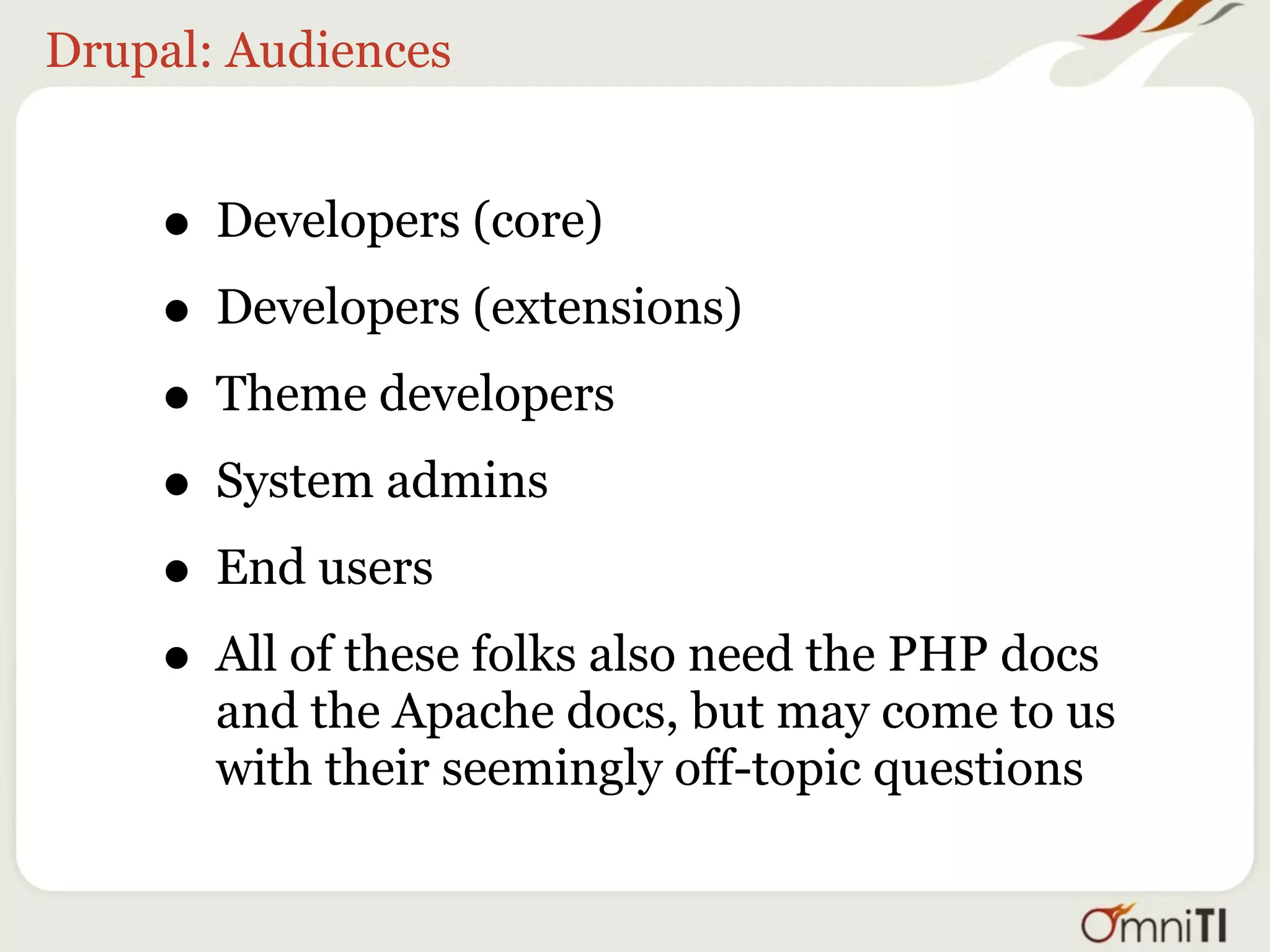 Drupal: Audiences


    • Developers (core)
    • Developers (extensions)
    • Theme developers
    • System admins
    • End users
    • All of these folks also need the PHP docs
       and the Apache docs, but may come to us
       with their seemingly off-topic questions
 