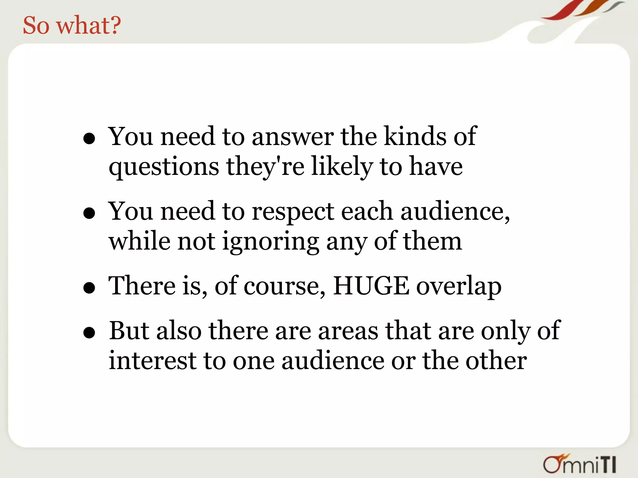 So what?



    • You need to answer the kinds of
      questions they're likely to have
    • You need to respect each audience,
      while not ignoring any of them
    • There is, of course, HUGE overlap
    • But also there are areas that are only of
      interest to one audience or the other
 