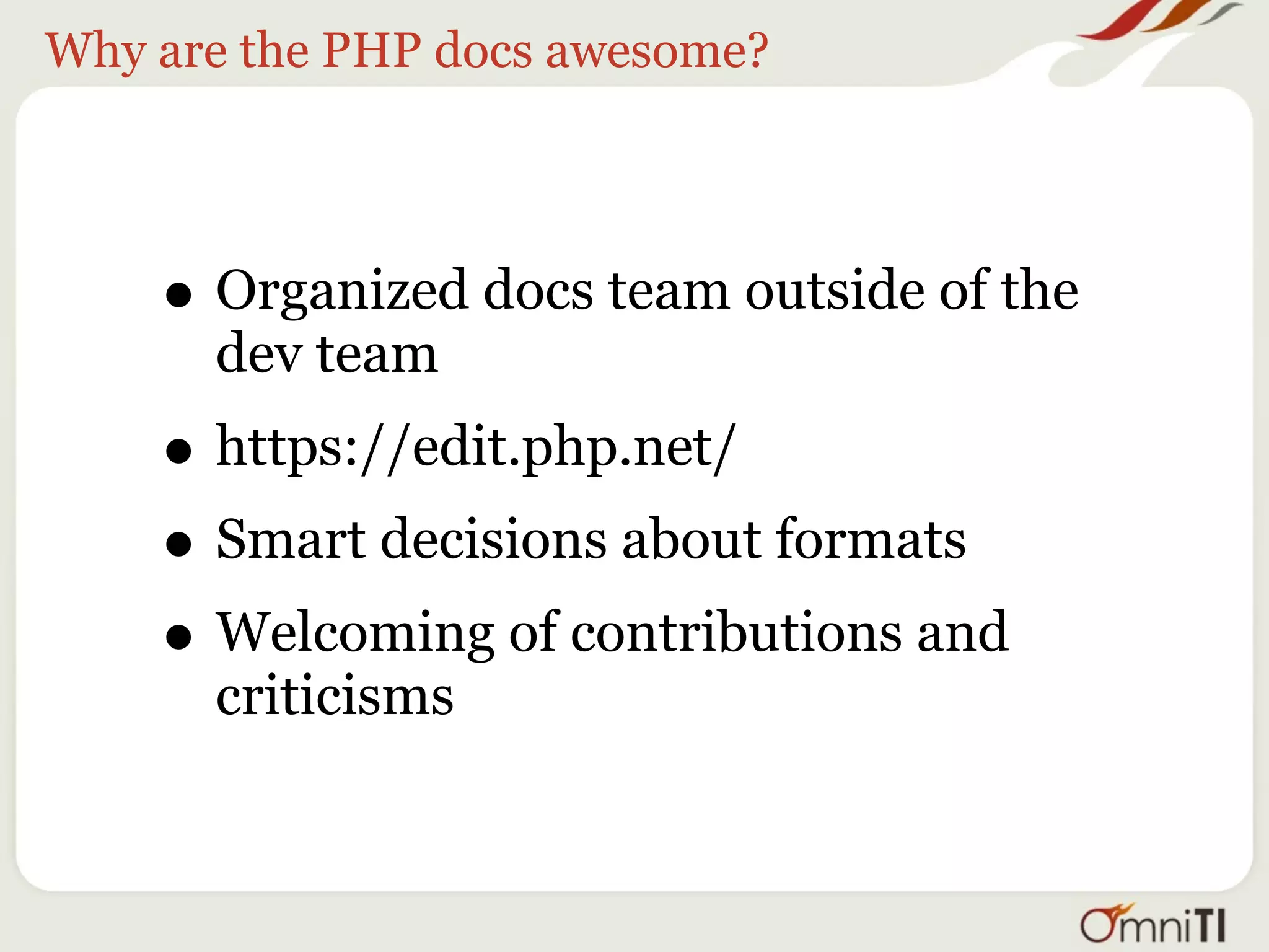 Why are the PHP docs awesome?




    • Organized docs team outside of the
      dev team
    • https://edit.php.net/
    • Smart decisions about formats
    • Welcoming of contributions and
      criticisms
 