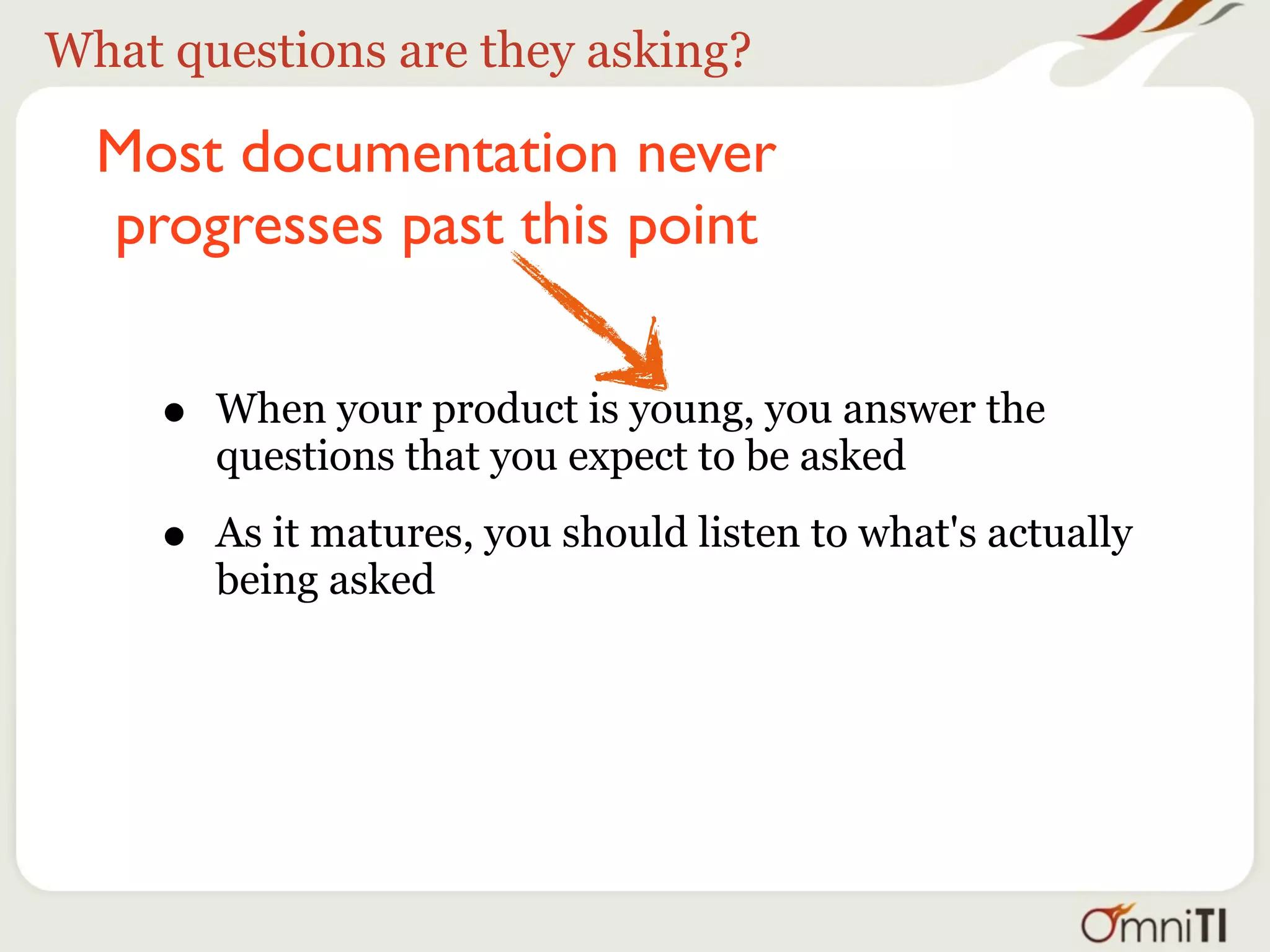 What questions are they asking?

  Most documentation never
  progresses past this point


     •   When your product is young, you answer the
         questions that you expect to be asked

     •   As it matures, you should listen to what's actually
         being asked
 