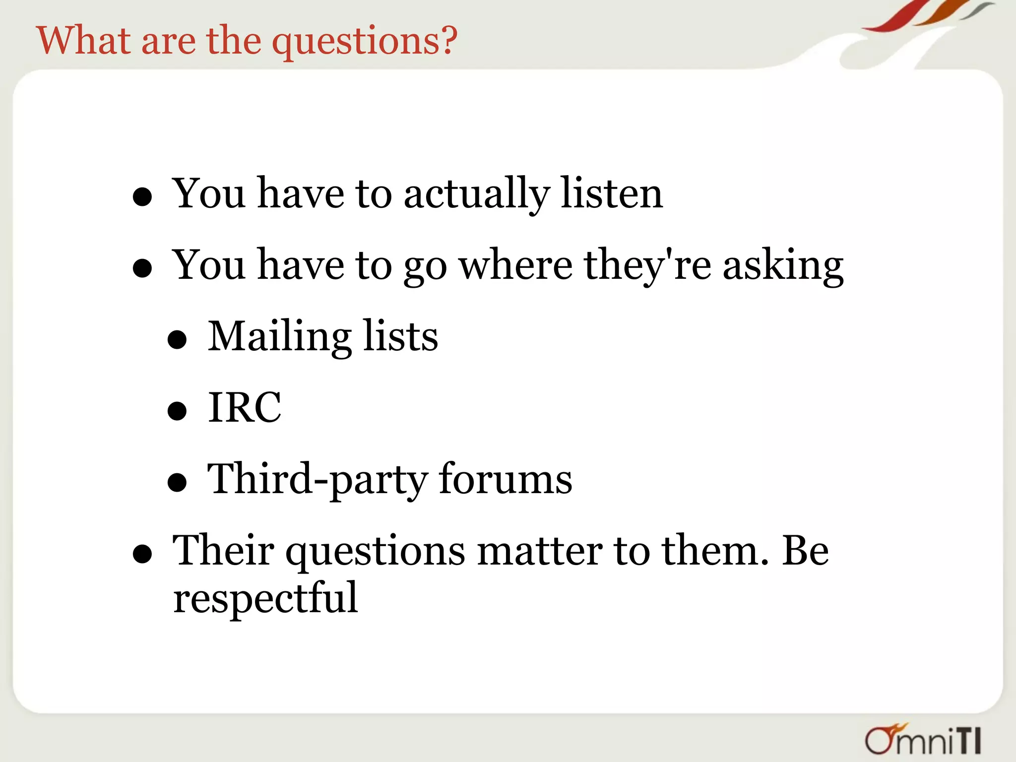 What are the questions?



     • You have to actually listen
     • You have to go where they're asking
      • Mailing lists
      • IRC
      • Third-party forums
     • Their questions matter to them. Be
       respectful
 