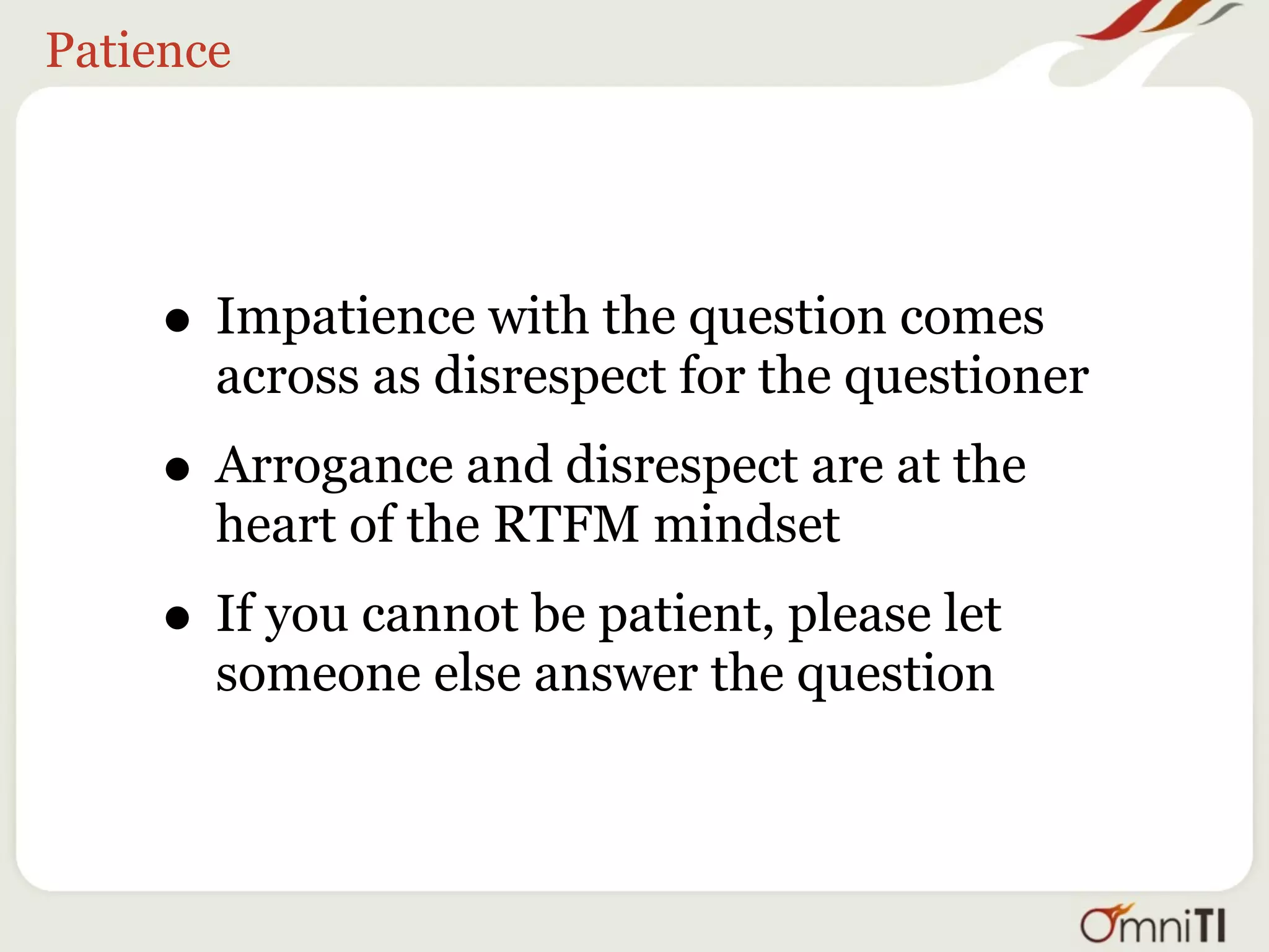 Patience




    • Impatience with the question comes
       across as disrespect for the questioner
    • Arrogance and disrespect are at the
       heart of the RTFM mindset
    • If you cannot be patient, please let
       someone else answer the question
 