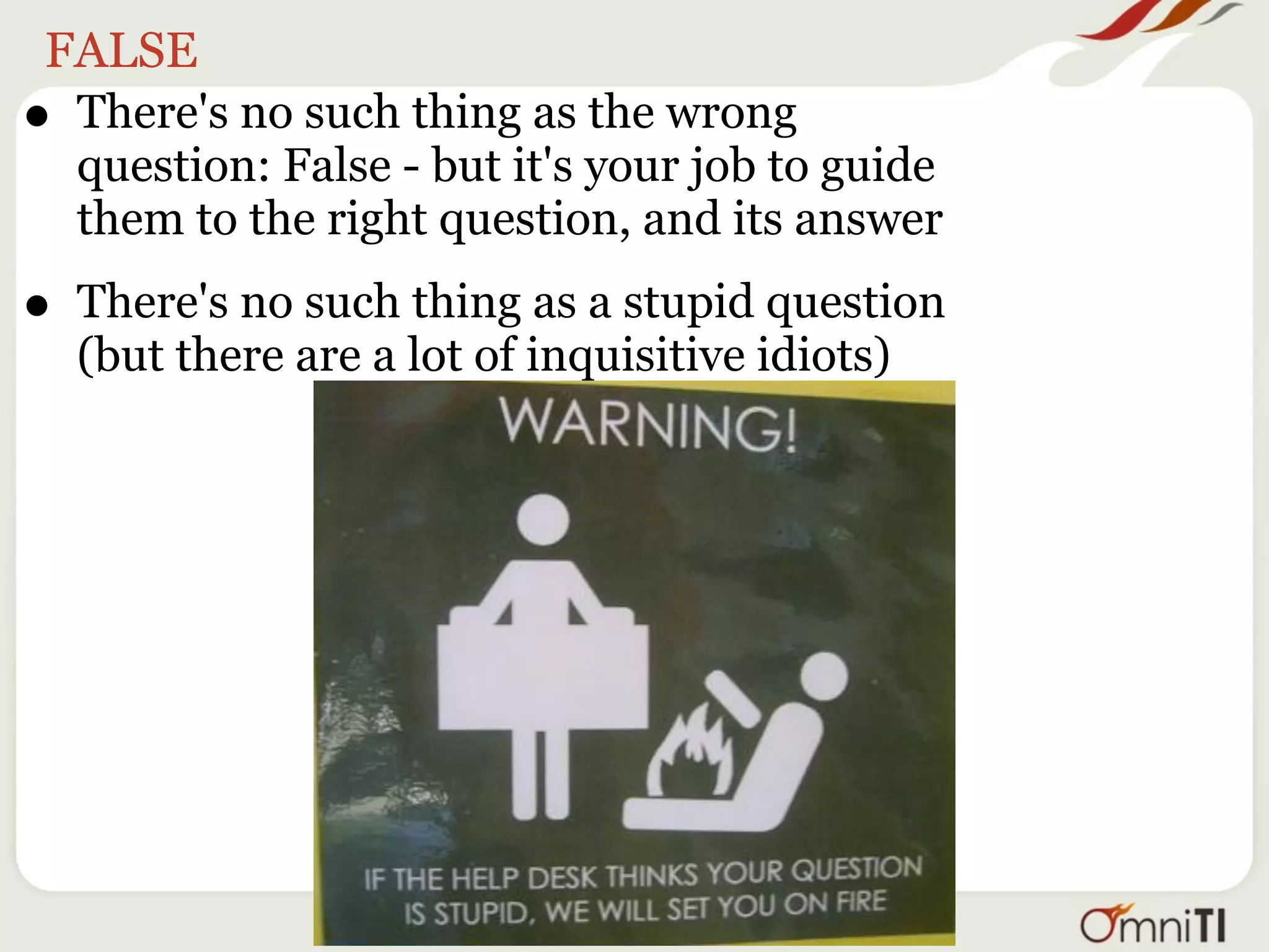 FALSE
• There's no such thing as the wrong
  question: False - but it's your job to guide
  them to the right question, and its answer

• There's no such thing as a stupid question
    (but there are a lot of inquisitive idiots)
 