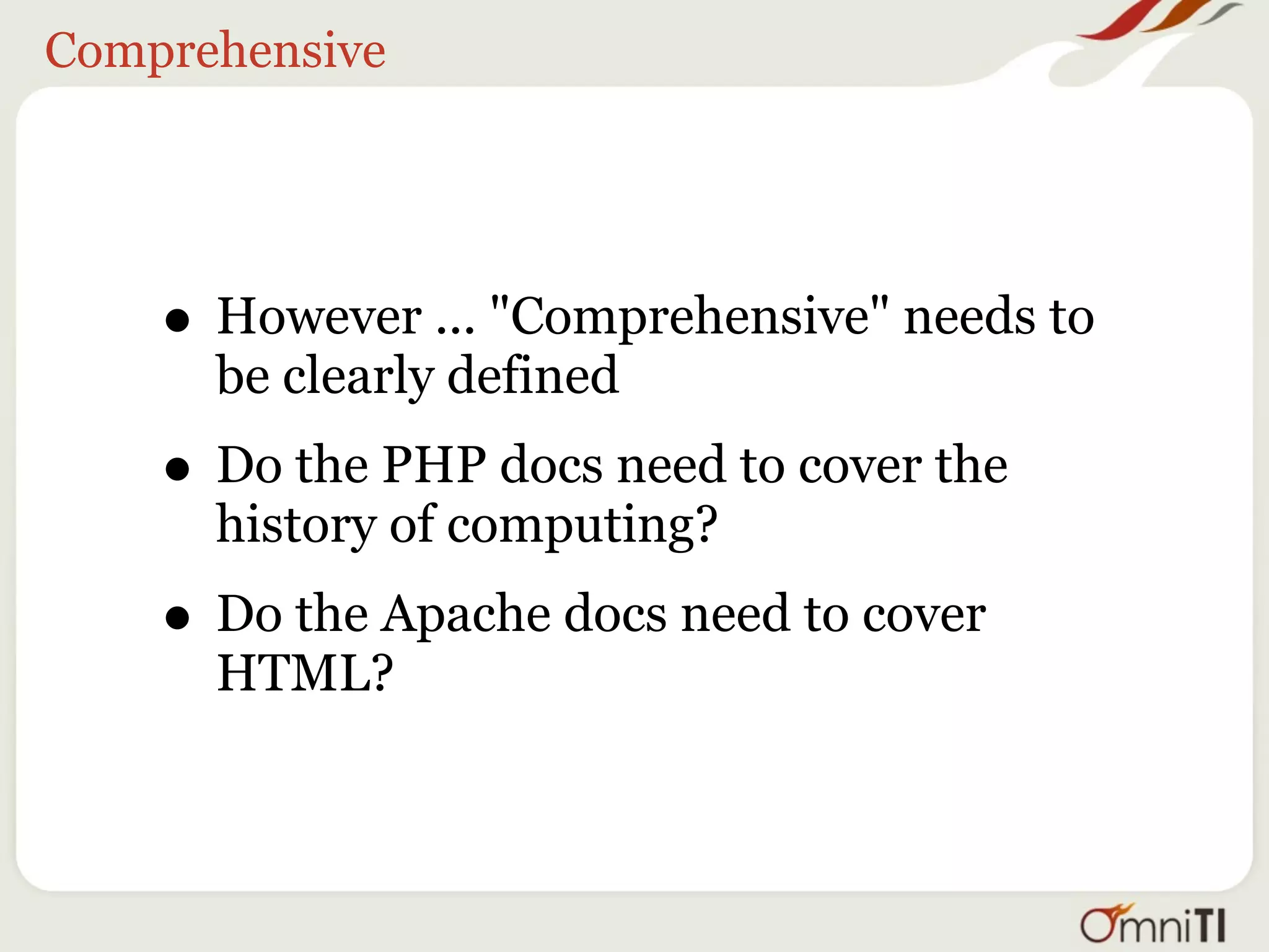 Comprehensive




    • However ... "Comprehensive" needs to
      be clearly defined
    • Do the PHP docs need to cover the
      history of computing?
    • Do the Apache docs need to cover
      HTML?
 