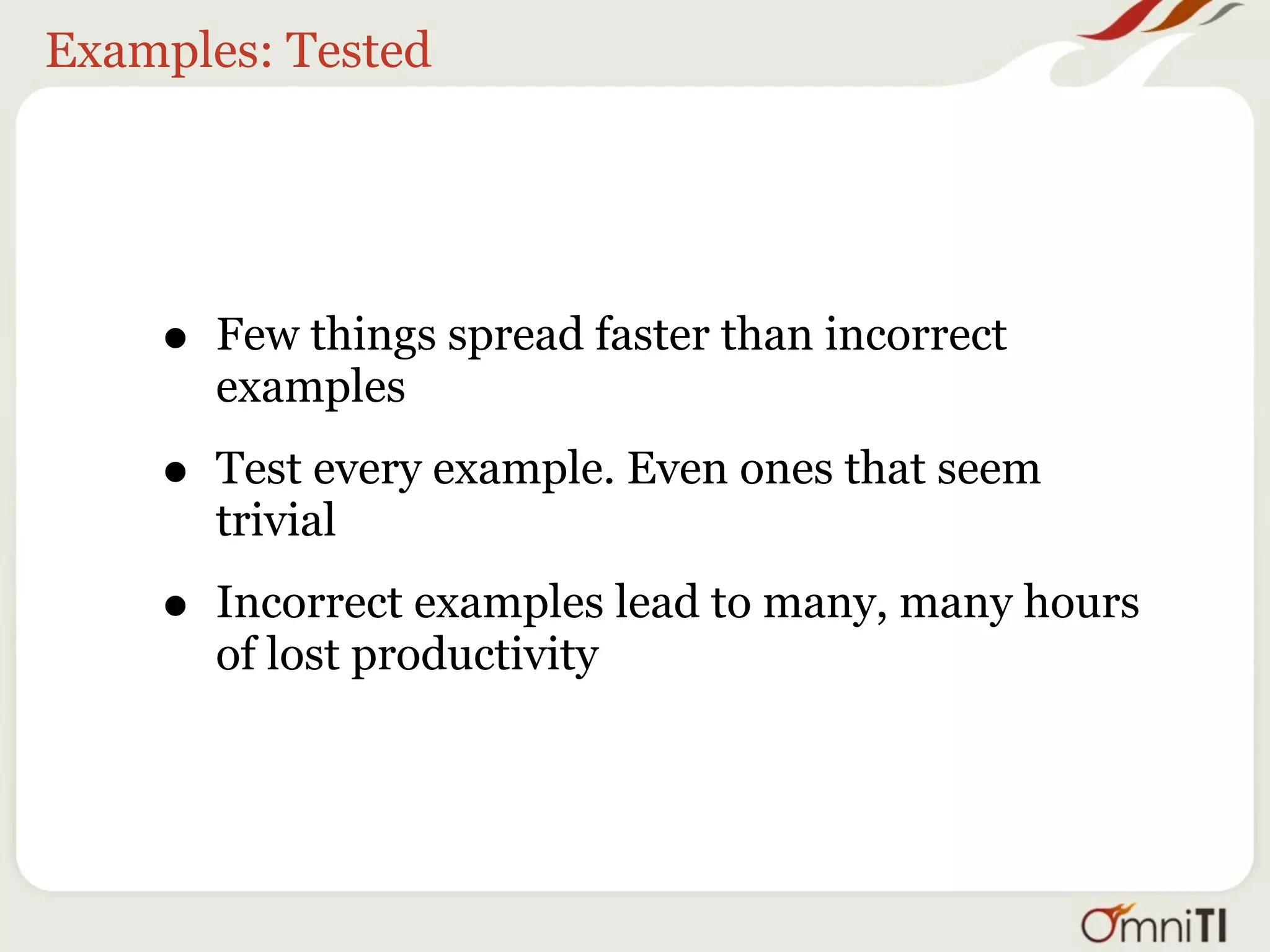 Examples: Tested




    •   Few things spread faster than incorrect
        examples

    •   Test every example. Even ones that seem
        trivial

    •   Incorrect examples lead to many, many hours
        of lost productivity
 