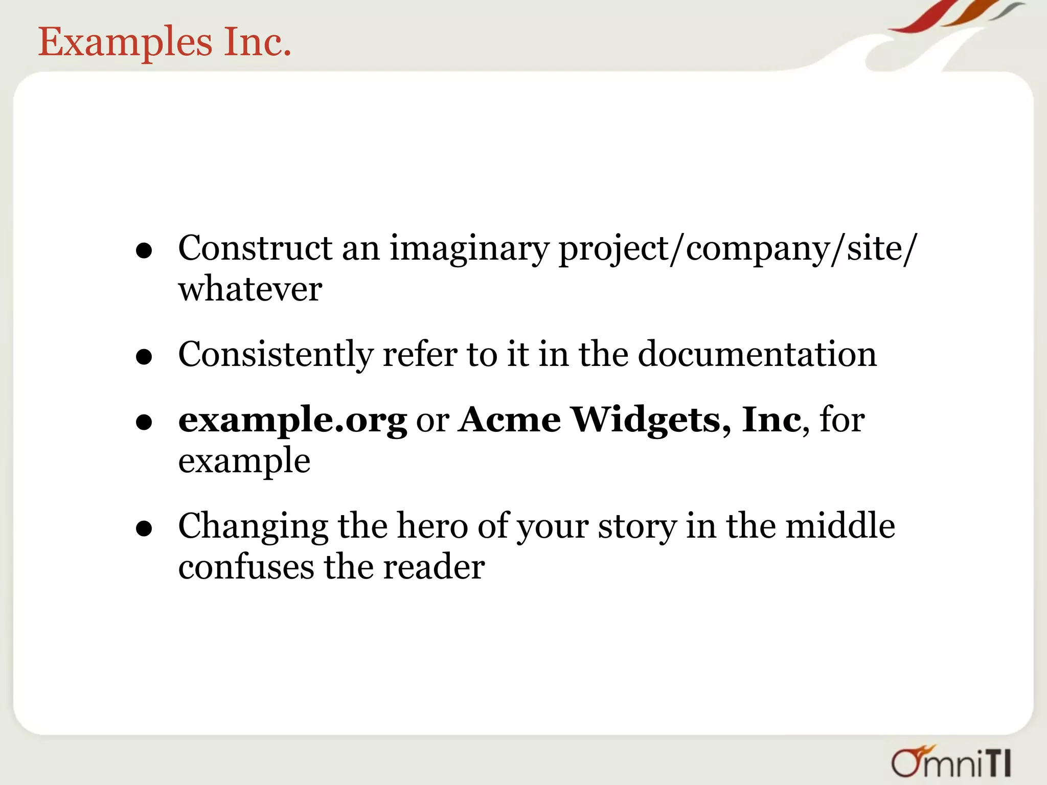 Examples Inc.




    •   Construct an imaginary project/company/site/
        whatever

    •   Consistently refer to it in the documentation

    •   example.org or Acme Widgets, Inc, for
        example

    •   Changing the hero of your story in the middle
        confuses the reader
 