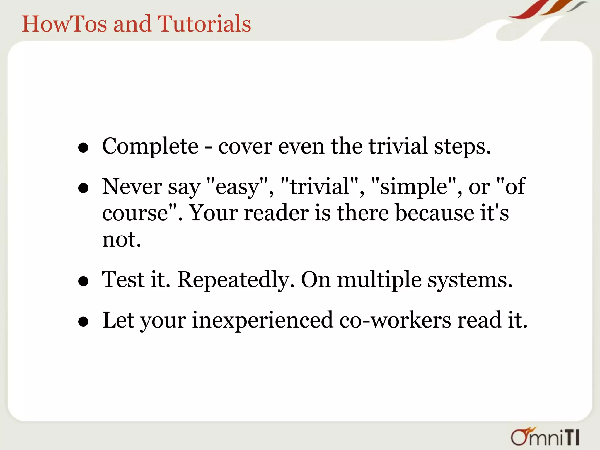 HowTos and Tutorials




    • Complete - cover even the trivial steps.
    • Never say "easy", "trivial", "simple", or "of
       course". Your reader is there because it's
       not.

    • Test it. Repeatedly. On multiple systems.
    • Let your inexperienced co-workers read it.
 