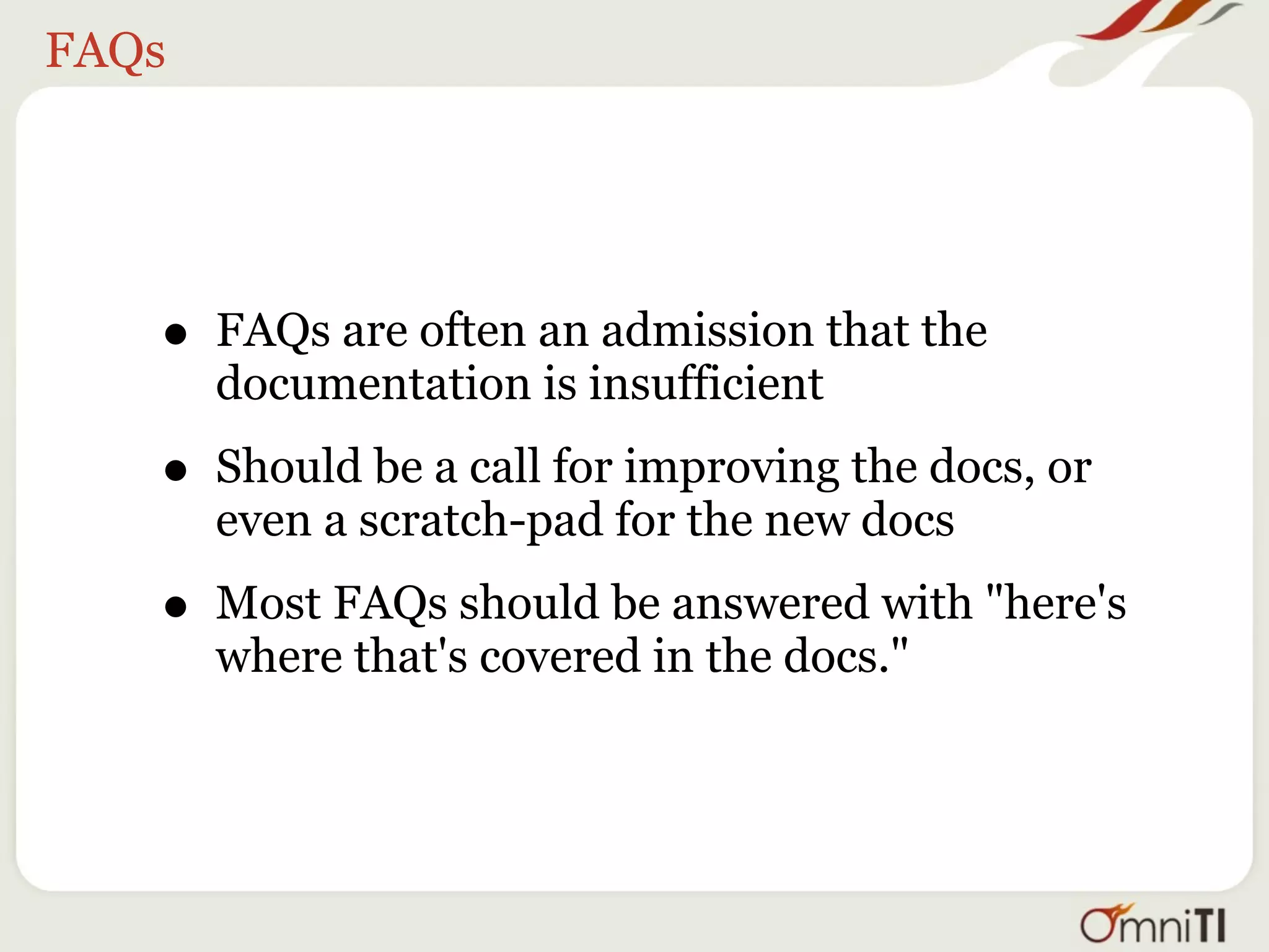 FAQs




   • FAQs are often an admission that the
       documentation is insufficient

   • Should be a call for improving the docs, or
       even a scratch-pad for the new docs

   • Most FAQs should be answered with "here's
       where that's covered in the docs."
 