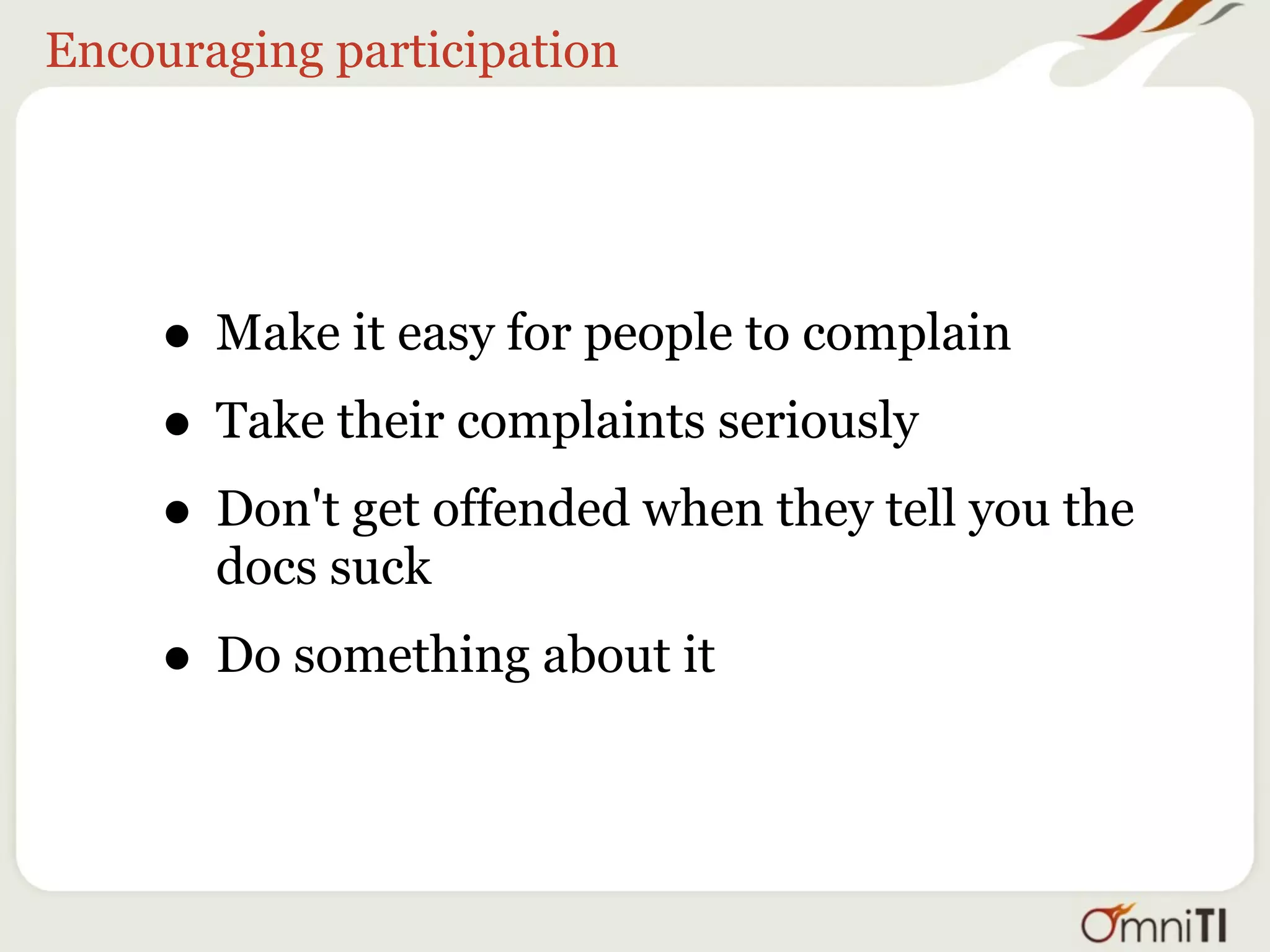 Encouraging participation




     • Make it easy for people to complain
     • Take their complaints seriously
     • Don't get offended when they tell you the
       docs suck
     • Do something about it
 