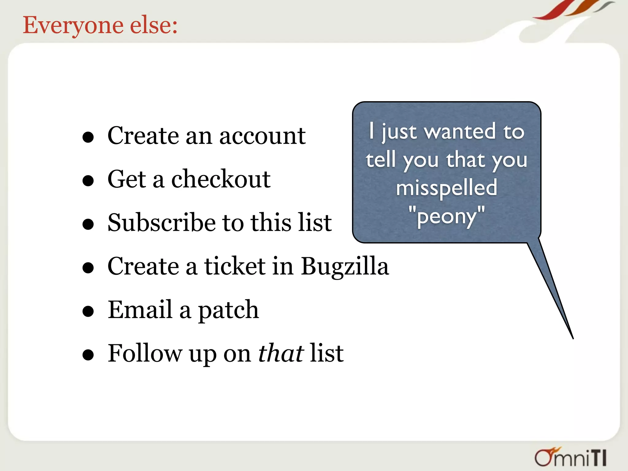 Everyone else:



     • Create an account       I just wanted to
                               tell you that you
     • Get a checkout              misspelled
     • Subscribe to this list       "peony"

     • Create a ticket in Bugzilla
     • Email a patch
     • Follow up on that list
 