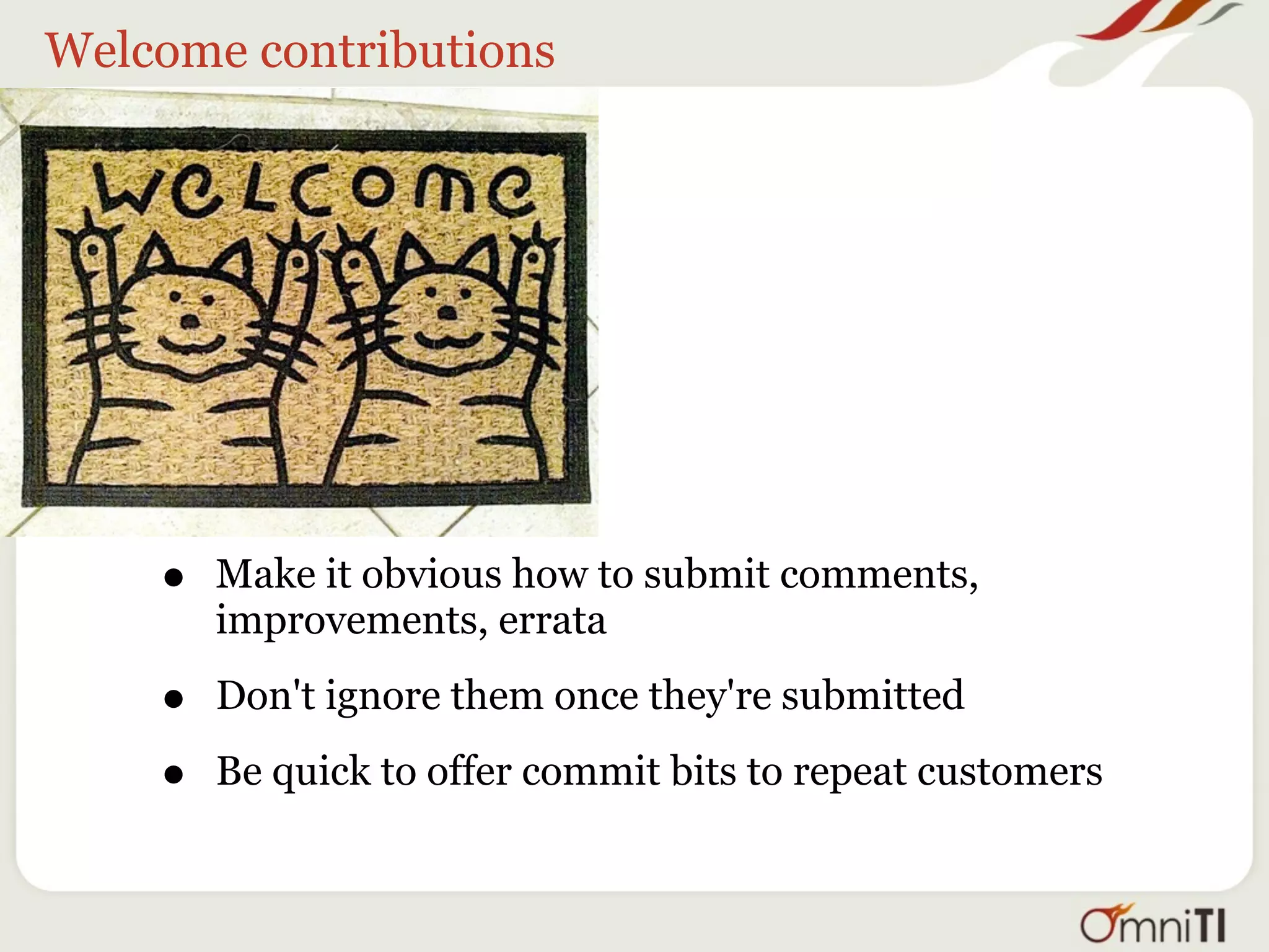 Welcome contributions




    •   Make it obvious how to submit comments,
        improvements, errata

    •   Don't ignore them once they're submitted

    •   Be quick to offer commit bits to repeat customers
 